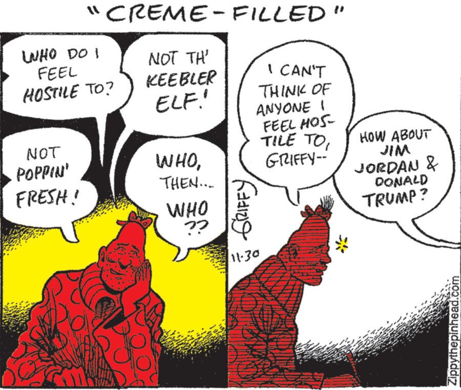 Font OCR: "CREME-FILLED" WHO DO I FEEL HOSTILE TO? NOT POPPIN' FRESH! NOT TH' KEEBLER ELF! WHOTHEN.... WHO ?? I CAN'T THINK OF ANYONE ! FEEL HOS TILE TOGRIFFY-- GRIFFY 11.30 && P $4 HOW ABOUT JIM JORDAN & DONALD TRUMP? f * *** ww SPE TERK Zippythepinhead.com " CREME - FILLED " WHO DO I FEEL HOSTILE TO ? NOT POPPIN ' FRESH ! NOT TH ' KEEBLER ELF ! WHOTHEN .... WHO ?? I CAN'T THINK OF ANYONE ! FEEL HOS TILE TOGRIFFY- GRIFFY 11.30 && P $ 4 HOW ABOUT JIM JORDAN & DONALD TRUMP ? f * *** ww SPE TERK Zippythepinhead.com