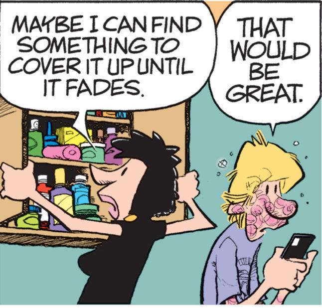 Humour OCR: MAYBE I CAN FIND SOMETHING TO COVER IT UP UNTIL IT FADES. THAT WOULD BE GREAT. MAYBE I CAN FIND SOMETHING TO COVER IT UP UNTIL IT FADES . THAT WOULD BE GREAT .