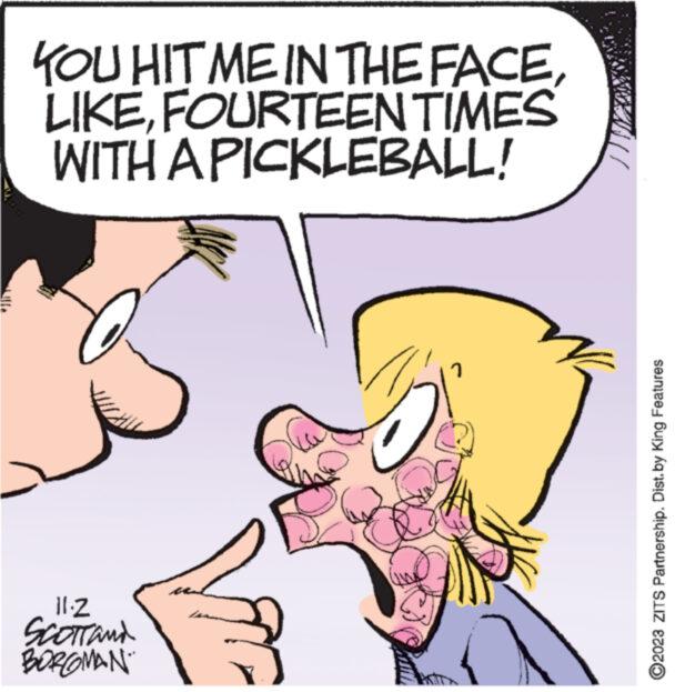 Happy OCR: YOU HIT ME IN THE FACEFOURTEEN TIMES WITH A PICKLEBALL! www.w 11.2 SCOTT and BORGMAN www.x ?2023 ZITS Partnership. Dist. by King Features YOU HIT ME IN THE FACEFOURTEEN TIMES WITH A PICKLEBALL ! www.w 11.2 SCOTT and BORGMAN www.x ?2023 ZITS Partnership . Dist . by King Features