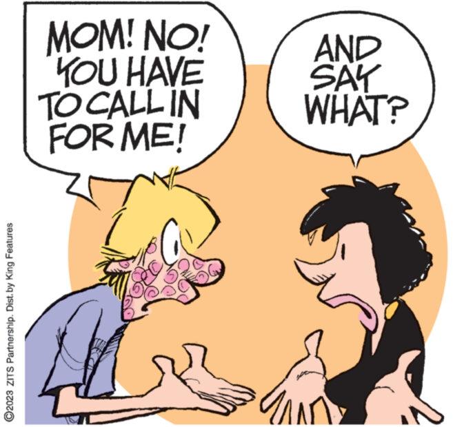 Gesture OCR: ?2023 ZITS Partnership. Dist. by King Features MOM! NO! YOU HAVE TO CALL IN FOR ME! 241 AND SAY WHAT? ?2023 ZITS Partnership . Dist . by King Features MOM ! NO ! YOU HAVE TO CALL IN FOR ME ! 241 AND SAY WHAT ?