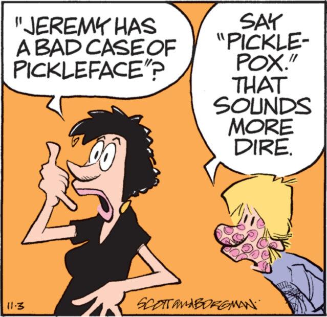 Illustration OCR: "JEREMY HAS A BAD CASE OF PICKLEFACE"? 11-3 SAY "PICKLE- POX." THAT SOUNDS MORE DIRE. SCOTT and BORGMAN. " JEREMY HAS A BAD CASE OF PICKLEFACE " ? 11-3 SAY " PICKLE POX . " THAT SOUNDS MORE DIRE . SCOTT and BORGMAN .