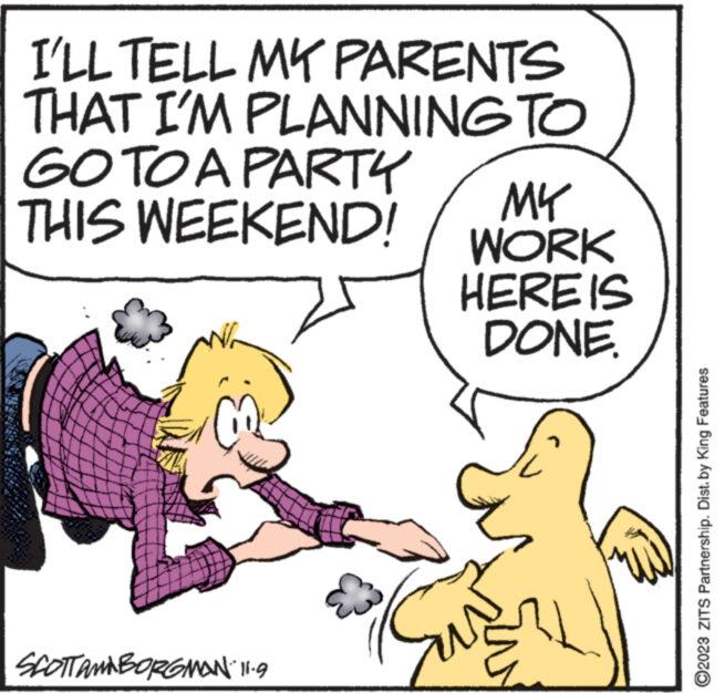 Illustration OCR: I'LL TELL MY PARENTS THAT I'M PLANNING TO GO TO A PARTY THIS WEEKEND! #87 wwww SCOTTAMBORGMAN 11.9 MY WORK HERE IS DONE. ?2023 ZITS Partnership. Dist. by King Features I'LL TELL MY PARENTS THAT I'M PLANNING TO GO TO A PARTY THIS WEEKEND ! # 87 wwww SCOTTAMBORGMAN 11.9 MY WORK HERE IS DONE . ?2023 ZITS Partnership . Dist . by King Features