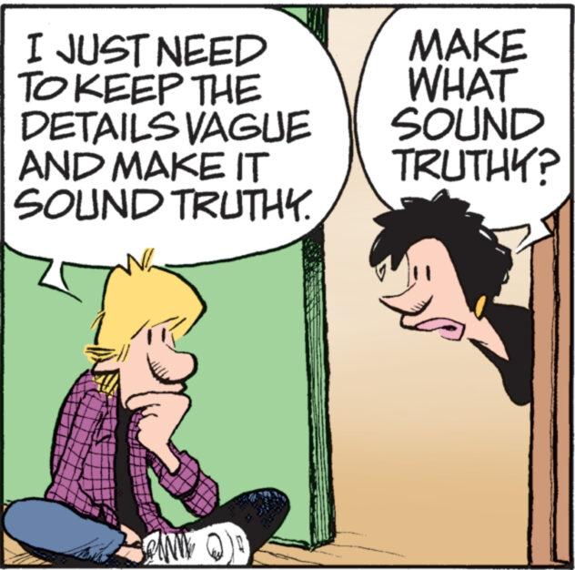 Font OCR: I JUST NEED TO KEEP THE DETAILS VAGUE AND MAKE IT SOUND TRUTHY. www AND MAKE WHAT SOUND TRUTHY? I JUST NEED TO KEEP THE DETAILS VAGUE AND MAKE IT SOUND TRUTHY . www AND MAKE WHAT SOUND TRUTHY ?