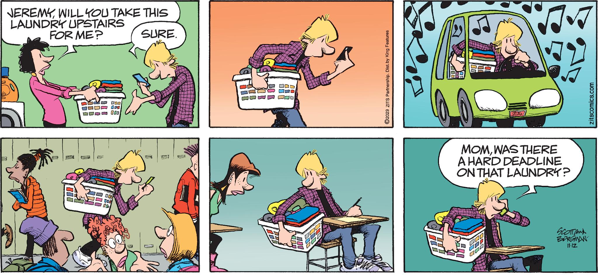 Window OCR: JEREMYWILL YOU TAKE THIS LAUNDRY UPSTAIRS FOR ME? SURE. ILL goo dor 100 006 UGG E ?2023 ZITS Partnership. Dist. by King Features 8.-9 MOMWAS THERE A HARD DEADLINE ON THAT LAUNDRY? 000 Thou? COD COD SCOTTAN BORGMAN 11-12 zitscomics.com JEREMYWILL YOU TAKE THIS LAUNDRY UPSTAIRS FOR ME ? SURE . ILL goo dor 100 006 UGG E ?2023 ZITS Partnership . Dist . by King Features 8. - 9 MOMWAS THERE A HARD DEADLINE ON THAT LAUNDRY ? 000 Thou ? COD COD SCOTTAN BORGMAN 11-12 zitscomics.com