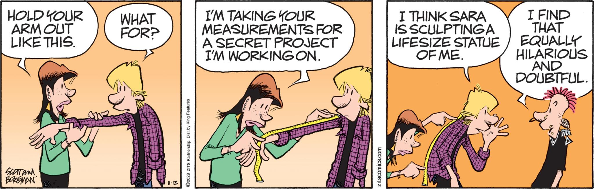 Parallel OCR: HOLD YOUR ARM OUT LIKE THIS. SCOTT and BURGMAN WHAT FOR? 11-13 ?2023 ZITS Partnership. Dist. by King Features I'M TAKING YOUR MEASUREMENTS FOR A SECRET PROJECT I'M WORKING ON. zitscomics.com I THINK SARA IS SCULPTING A LIFESIZE STATUE OF ME. I FIND THAT EQUALLY HILARIOUS AND DOUBTFUL. HOLD YOUR ARM OUT LIKE THIS . SCOTT and BURGMAN WHAT FOR ? 11-13 ?2023 ZITS Partnership . Dist . by King Features I'M TAKING YOUR MEASUREMENTS FOR A SECRET PROJECT I'M WORKING ON . zitscomics.com I THINK SARA IS SCULPTING A LIFESIZE STATUE OF ME . I FIND THAT EQUALLY HILARIOUS AND DOUBTFUL .
