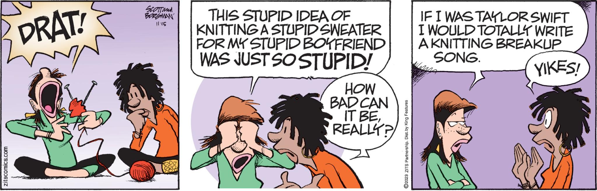 Humour OCR: zitscomics.com DRAT! SCOTT and BORGOMAN 11.15 THIS STUPID IDEA OF KNITTING A STUPID SWEATER FOR MY STUPID BOYFRIEND WAS JUST SO STUPID! HOW BAD CAN IT BEREALLY? ?2023 ZITS Partnership. Dist. by King Features IF I WAS TAYLOR SWIFT I WOULD TOTALLY WRITE A KNITTING BREAKUP SONG. YIKES! zitscomics.com DRAT ! SCOTT and BORGOMAN 11.15 THIS STUPID IDEA OF KNITTING A STUPID SWEATER FOR MY STUPID BOYFRIEND WAS JUST SO STUPID ! HOW BAD CAN IT BEREALLY ? ?2023 ZITS Partnership . Dist . by King Features IF I WAS TAYLOR SWIFT I WOULD TOTALLY WRITE A KNITTING BREAKUP SONG . YIKES !