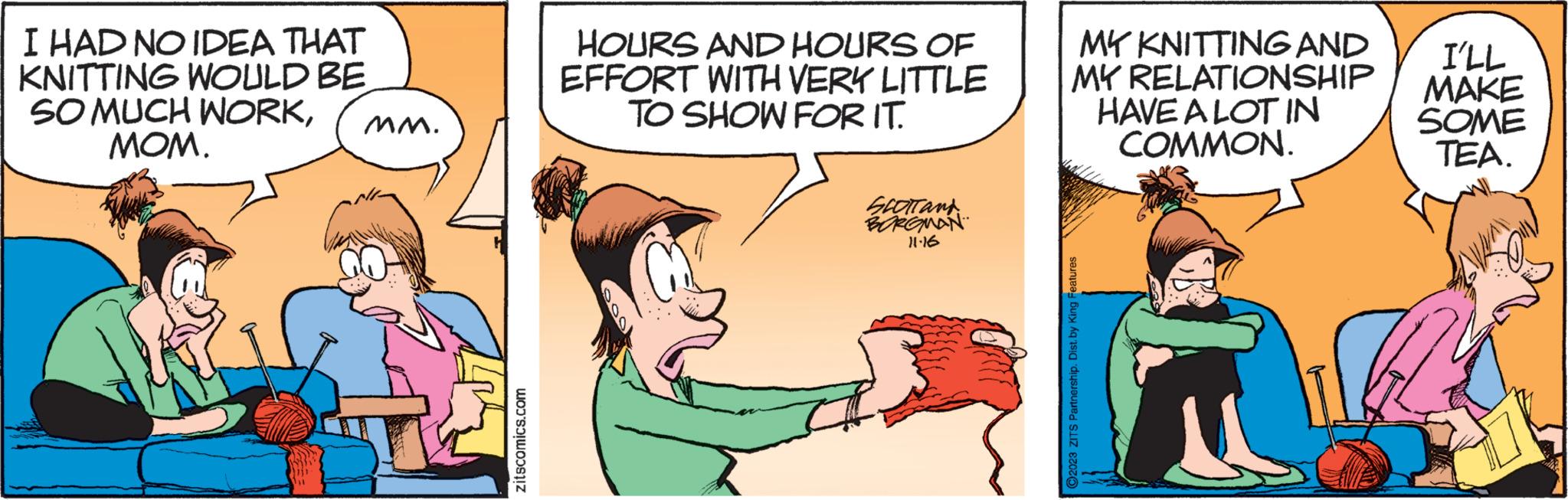 Art OCR: I HAD NO IDEA THAT KNITTING WOULD BE SO MUCH WORKMOM. MM. zitscomics.com HOURS AND HOURS OF EFFORT WITH VERY LITTLE TO SHOW FOR IT. SCOTTand BORGMAN 11-16 MY KNITTING AND MY RELATIONSHIP HAVE A LOT IN COMMON. ?2023 ZITS Partnership. Dist. by King Features I'LL MAKE SOME TEA. I HAD NO IDEA THAT KNITTING WOULD BE SO MUCH WORKMOM . MM . zitscomics.com HOURS AND HOURS OF EFFORT WITH VERY LITTLE TO SHOW FOR IT . SCOTTand BORGMAN 11-16 MY KNITTING AND MY RELATIONSHIP HAVE A LOT IN COMMON . ?2023 ZITS Partnership . Dist . by King Features I'LL MAKE SOME TEA .