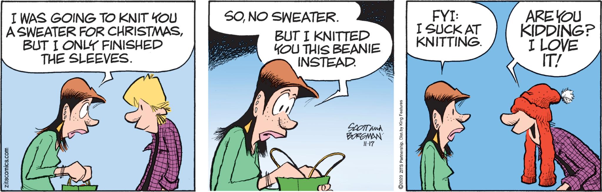 Comic book OCR: I WAS GOING TO KNIT KOU A SWEATER FOR CHRISTMASBUT I ONLY FINISHED THE SLEEVES. zitscomics.com 1:4 SONO SWEATER. BUT I KNITTED YOU THIS BEANIE INSTEAD. SCOTT and BORGMAN 11-17 ?2023 ZITS Partnership. Dist.by King Features FYI: I SUCK AT KNITTING. ARE YOU KIDDING? I LOVE IT! I WAS GOING TO KNIT KOU A SWEATER FOR CHRISTMASBUT I ONLY FINISHED THE SLEEVES . zitscomics.com 1 : 4 SONO SWEATER . BUT I KNITTED YOU THIS BEANIE INSTEAD . SCOTT and BORGMAN 11-17 ?2023 ZITS Partnership . Dist.by King Features FYI : I SUCK AT KNITTING . ARE YOU KIDDING ? I LOVE IT !