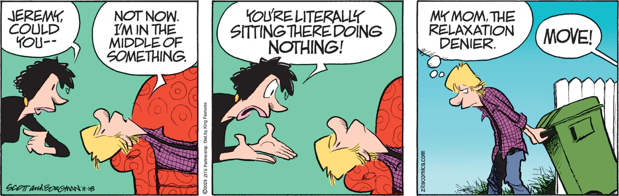 Rectangle OCR: JEREMYCOULD YOU-- SCOTT and BORGMAN 11:18 NOT NOW. I'M IN THE MIDDLE OF SOMETHING. ?2023 ZITS Partnership. Dist.by King Features YOU'RE LITERALLY SITTING THERE DOING NOTHING! zitscomics.com MY MOMTHE RELAXATION DENIER. MOVE! JEREMYCOULD YOU- SCOTT and BORGMAN 11:18 NOT NOW . I'M IN THE MIDDLE OF SOMETHING . ?2023 ZITS Partnership . Dist.by King Features YOU'RE LITERALLY SITTING THERE DOING NOTHING ! zitscomics.com MY MOMTHE RELAXATION DENIER . MOVE !