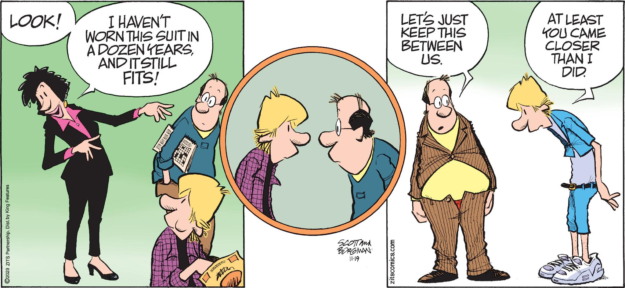 Art OCR: LOOK! ?2023 ZITS Partnership. Dist. by King Features I HAVEN'T WORN THIS SUIT IN A DOZEN YEARSAND IT STILL FITS! 8888 m HANDBOL Atte SCOTTAMA BORGMAN 11.19 zitscomics.com LET'S JUST KEEP THIS BETWEEN US. AT LEAST KOU CAME CLOSER THAN I DID. LOOK ! ?2023 ZITS Partnership . Dist . by King Features I HAVEN'T WORN THIS SUIT IN A DOZEN YEARSAND IT STILL FITS ! 8888 m HANDBOL Atte SCOTTAMA BORGMAN 11.19 zitscomics.com LET'S JUST KEEP THIS BETWEEN US . AT LEAST KOU CAME CLOSER THAN I DID .