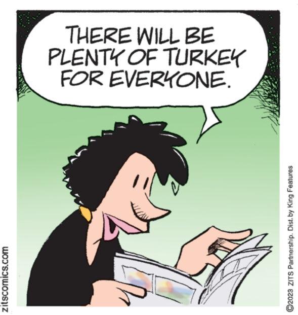 Poster OCR: zitscomics.com THERE WILL BE PLENTY OF TURKEY FOR EVERYONE. ?2023 ZITS Partnership. Dist. by King Features zitscomics.com THERE WILL BE PLENTY OF TURKEY FOR EVERYONE . ?2023 ZITS Partnership . Dist . by King Features