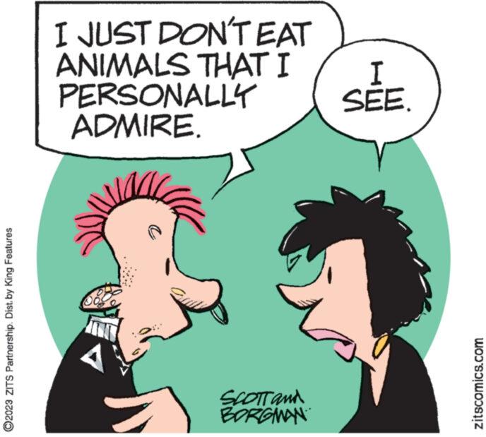Organism OCR: ?2023 ZITS Partnership. Dist. by King Features I JUST DON'T EAT ANIMALS THAT I PERSONALLY ADMIRE. A SCOTT and BORGMAN I SEE. zitscomics.com ?2023 ZITS Partnership . Dist . by King Features I JUST DON'T EAT ANIMALS THAT I PERSONALLY ADMIRE . A SCOTT and BORGMAN I SEE . zitscomics.com