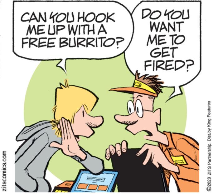 Happy OCR: zitscomics.com CAN YOU HOOK ME UP WITH A FREE BURRITO? EDDE DO YOU WANT ?? ?? GET FIRED? MA V ?2023 ZITS Partnership. Dist. by King Features zitscomics.com CAN YOU HOOK ME UP WITH A FREE BURRITO ? EDDE DO YOU WANT ?? ?? GET FIRED ? MA V ?2023 ZITS Partnership . Dist . by King Features