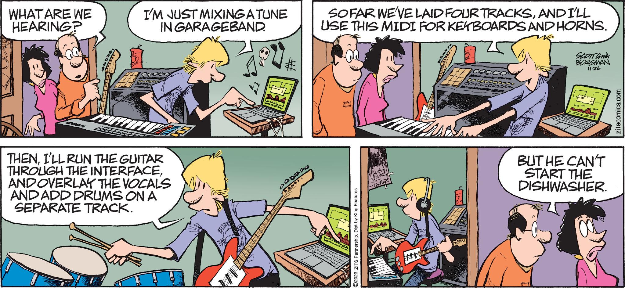 Font OCR: WHAT ARE WE HEARING? I'M JUST MIXING A TUNE IN GARAGEBAND. THENI'LL RUN THE GUITAR THROUGH THE INTERFACEAND OVERLAY THE VOCALS AND ADD DRUMS ON A SEPARATE TRACK. 000000 BRANT SOFAR WE'VE LAID FOUR TRACKSAND I'LL USE THIS MIDI FORKEYBOARDS AND HORNS. 00 2023 ZITS Partnership. Dist. by King Features SCOTT and BORGMAN 11.26 BUT HE CAN'T START THE DISHWASHER. zitscomics.com WHAT ARE WE HEARING ? I'M JUST MIXING A TUNE IN GARAGEBAND . THENI'LL RUN THE GUITAR THROUGH THE INTERFACEAND OVERLAY THE VOCALS AND ADD DRUMS ON A SEPARATE TRACK . 000000 BRANT SOFAR WE'VE LAID FOUR TRACKSAND I'LL USE THIS MIDI FORKEYBOARDS AND HORNS . 00 2023 ZITS Partnership . Dist . by King Features SCOTT and BORGMAN 11.26 BUT HE CAN'T START THE DISHWASHER . zitscomics.com