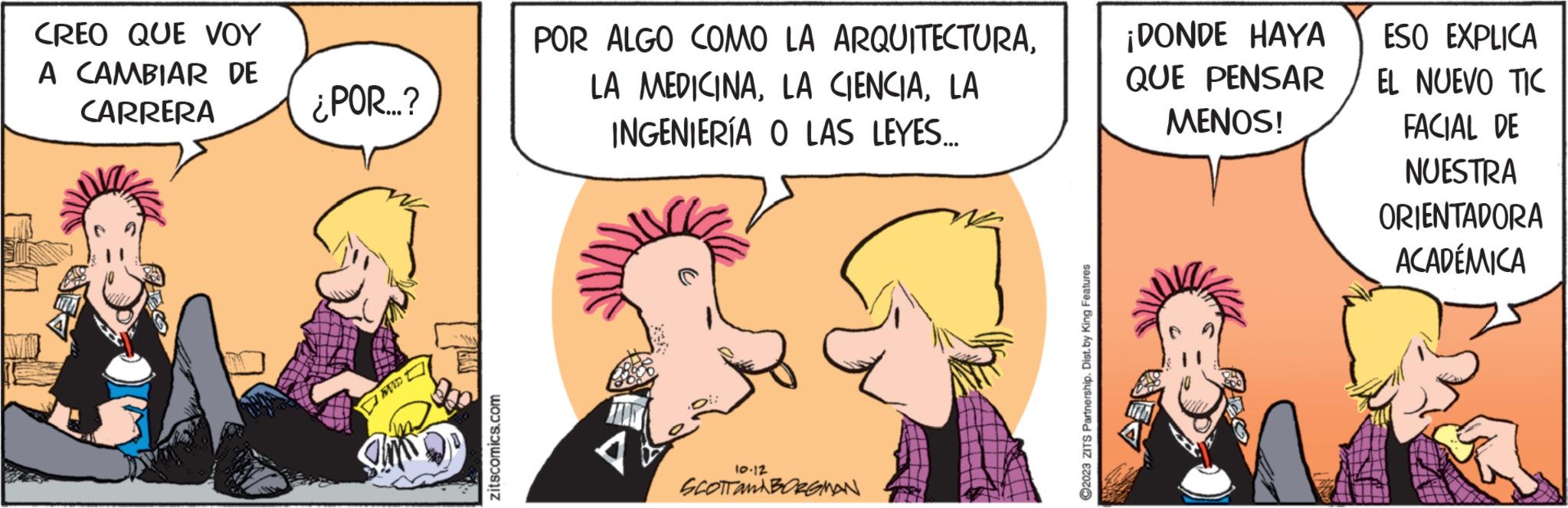 Art OCR: CREO QUE VOY A CAMBIAR DE CARRERA ¿POR...? 150 zitscomics.com POR ALGO COMO LA ARQUITECTURALA INGENIERÍA O LAS LEYES... FOR 10.12 SCOTTAMBORGMAN 2023 ZITS Partnership. Dist.by King Features ¡DONDE HAYA QUE PENSAR MENOS! ESO EXPLICA EL NUEVO TIC FACIAL DE NUESTRA ORIENTADORA ACADÉMICA CREO QUE VOY A CAMBIAR DE CARRERA ¿ POR ... ? 150 zitscomics.com POR ALGO COMO LA ARQUITECTURALA MEDICINALA CIENCIALA INGENIERÍA O LAS LEYES ... FOR 10.12 SCOTTAMBORGMAN 2023 ZITS Partnership . Dist.by King Features ¡ DONDE HAYA QUE PENSAR MENOS ! ESO EXPLICA EL NUEVO TIC FACIAL DE NUESTRA ORIENTADORA ACADÉMICA