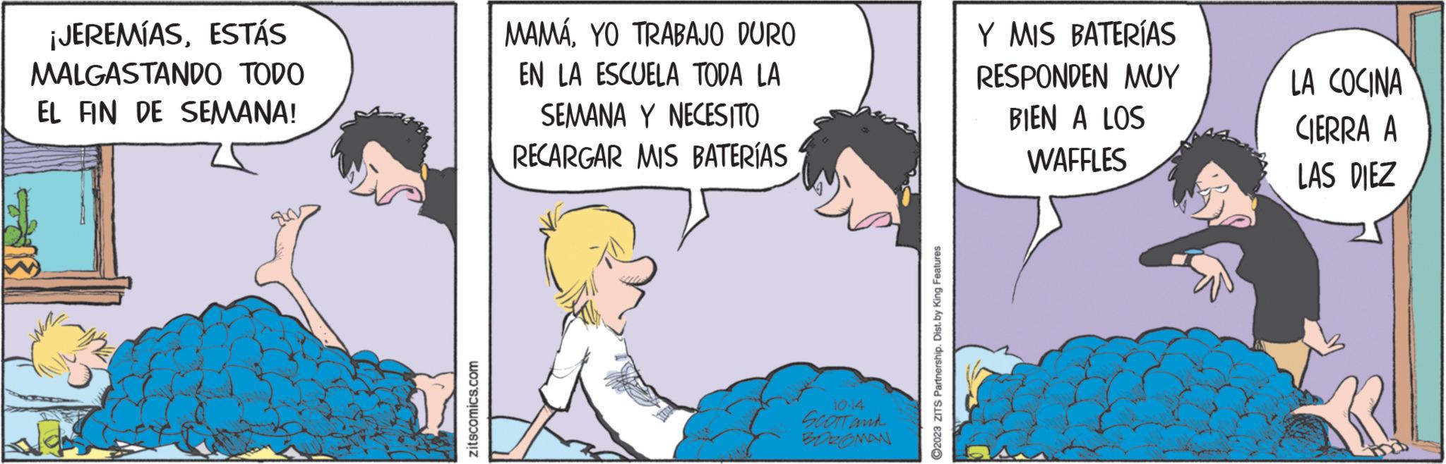 Conversation OCR: ¡JEREMÍASESTÁS MALGASTANDO TODO EL FIN DE SEMANA! zitscomics.com MAMÁYO TRABAJO DURO EN LA ESCUELA TODA LA SEMANA Y NECESITO RECARGAR MIS BATERÍAS SCOTT and BOROMAN ?2023 ZITS Partnership. Dist. by King Features Y MIS BATERÍAS RESPONDEN MUY BIEN A LOS WAFFLES LA COCINA CIERRA A LAS DIEZ ¡ JEREMÍASESTÁS MALGASTANDO TODO EL FIN DE SEMANA ! zitscomics.com MAMÁYO TRABAJO DURO EN LA ESCUELA TODA LA SEMANA Y NECESITO RECARGAR MIS BATERÍAS SCOTT and BOROMAN ?2023 ZITS Partnership . Dist . by King Features Y MIS BATERÍAS RESPONDEN MUY BIEN A LOS WAFFLES LA COCINA CIERRA A LAS DIEZ