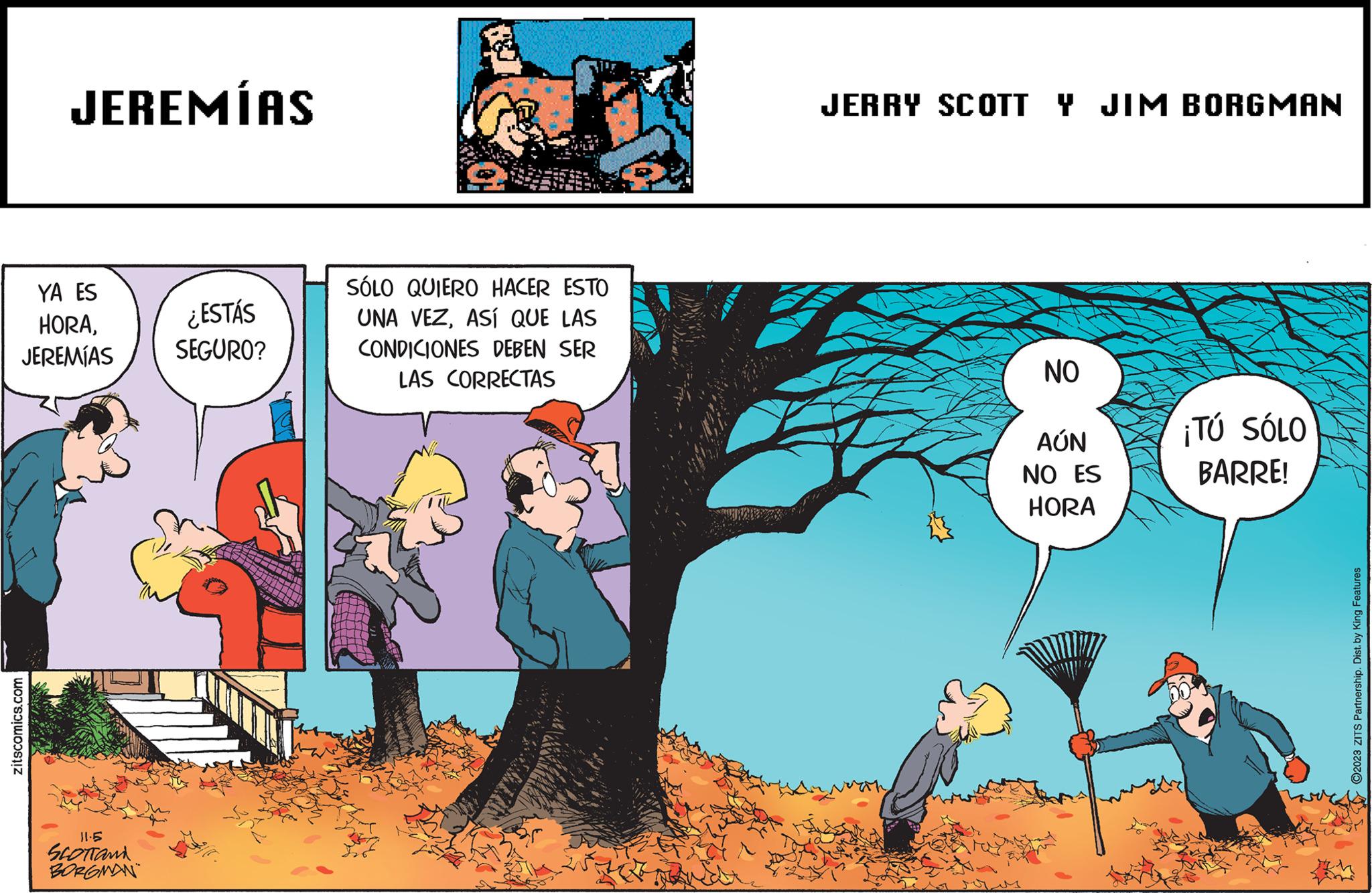 People in nature OCR: JEREMÍAS YA ES HORAJEREMÍAS zitscomics.com 11.5 SLOTTAND BORGMAN ¿ESTÁS SEGURO? SÓLO QUIERO HACER ESTO UNA VEZASÍ QUE LAS CONDICIONES DEBEN SER LAS CORRECTAS JERRY SCOTT Y JIM BORGMAN NO AÚN NO ES HORA ¡TÚ SÓLO BARRE! ?2023 ZITS Partnership. Dist. by King Features JEREMÍAS YA ES HORAJEREMÍAS zitscomics.com 11.5 SLOTTAND BORGMAN ¿ ESTÁS SEGURO ? SÓLO QUIERO HACER ESTO UNA VEZASÍ QUE LAS CONDICIONES DEBEN SER LAS CORRECTAS JERRY SCOTT Y JIM BORGMAN NO AÚN NO ES HORA ¡ TÚ SÓLO BARRE ! ?2023 ZITS Partnership . Dist . by King Features