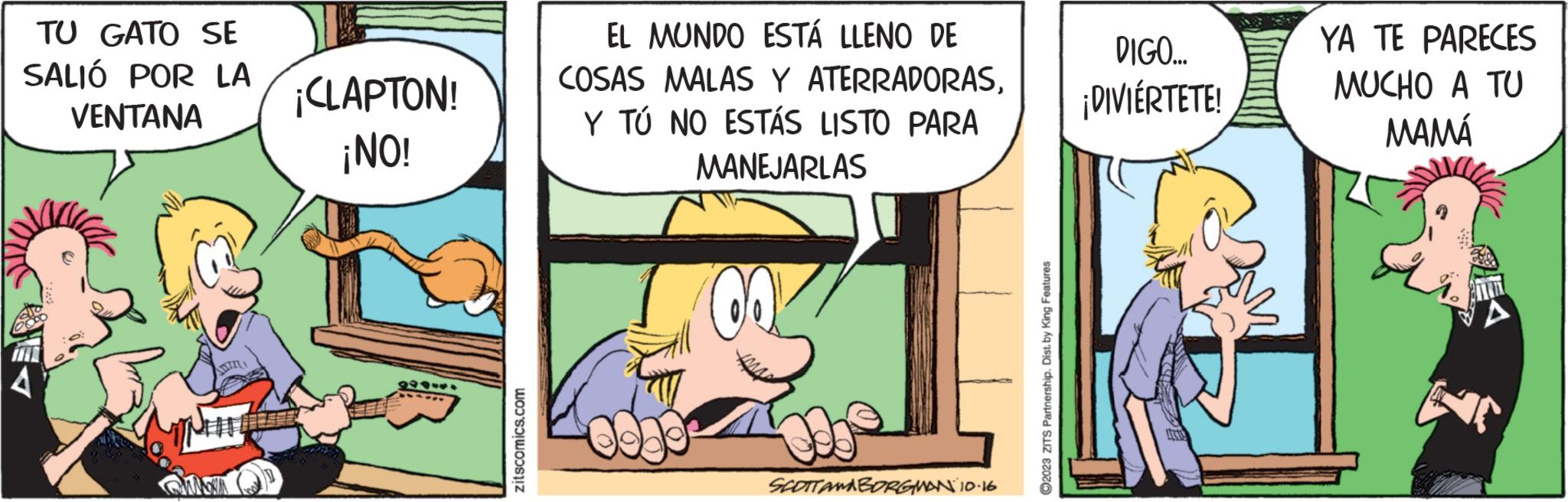 Conversation OCR: TU GATO SE SALIÓ POR LA VENTANA OMNA ¡CLAPTON! ¡NO! 11944. zitscomics.com EL MUNDO ESTÁ LLENO DE COSAS MALAS Y ATERRADORASY TÚ NO ESTÁS LISTO PARA MANEJARLAS SCOTTAMBORGMAN 10.16. ?2023 ZITS Partnership. Dist. by King Features DIGO... ¡DIVIÉRTETE! ARTIC YA TE PARECES MUCHO A TU MAMÁ TU GATO SE SALIÓ POR LA VENTANA OMNA ¡ CLAPTON ! ¡ NO ! 11944 . zitscomics.com EL MUNDO ESTÁ LLENO DE COSAS MALAS Y ATERRADORASY TÚ NO ESTÁS LISTO PARA MANEJARLAS SCOTTAMBORGMAN 10.16 . ?2023 ZITS Partnership . Dist . by King Features DIGO ... ¡ DIVIÉRTETE ! ARTIC YA TE PARECES MUCHO A TU MAMÁ