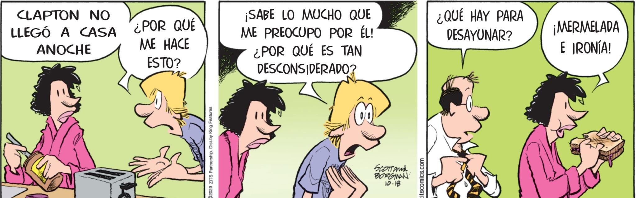 Mammal OCR: CLAPTON NO LLEGÓ A CASA ANOCHE ¿POR QUÉ ME HACE ESTO? 2023 ZITS Partnership. Dist. by King Features ¡SABE LO MUCHO QUE ME PREOCUPO POR ÉL! ¿POR QUÉ ES TAN DESCONSIDERADO? SCOTT AND BORGMAN 10.18 tscomics.com ¿QUÉ HAY PARA DESAYUNAR? ¡MERMELADA E IRONÍA! CLAPTON NO LLEGÓ A CASA ANOCHE ¿ POR QUÉ ME HACE ESTO ? 2023 ZITS Partnership . Dist . by King Features ¡ SABE LO MUCHO QUE ME PREOCUPO POR ÉL ! ¿ POR QUÉ ES TAN DESCONSIDERADO ? SCOTT AND BORGMAN 10.18 tscomics.com ¿ QUÉ HAY PARA DESAYUNAR ? ¡ MERMELADA E IRONÍA !