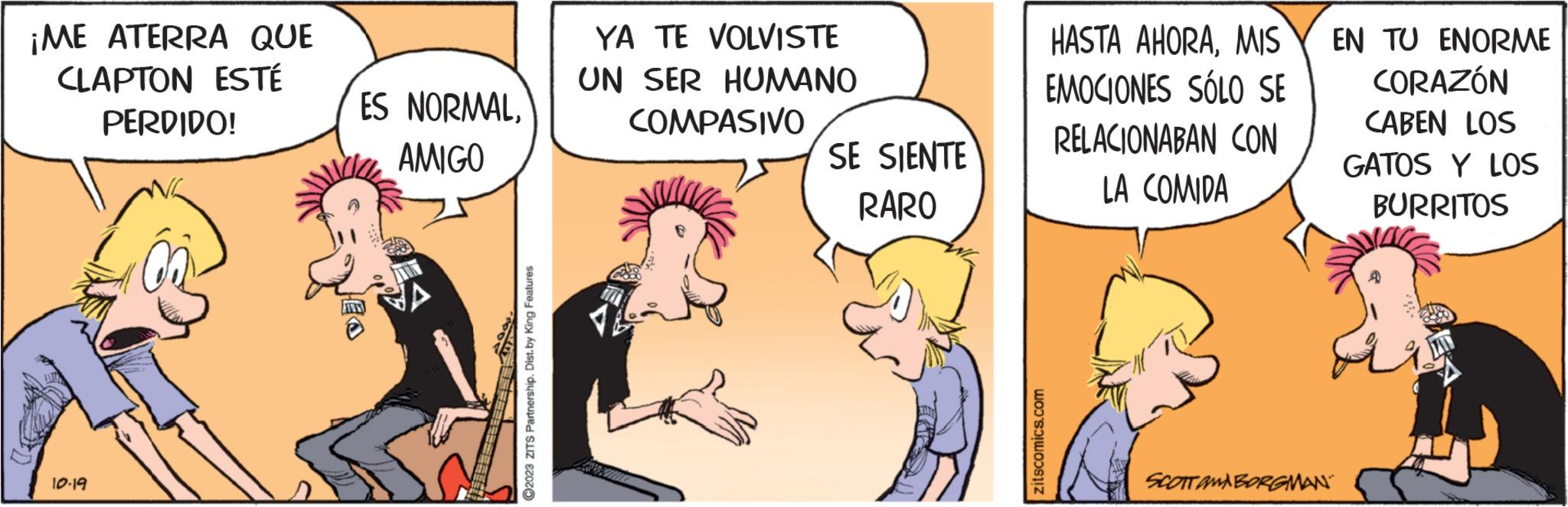 Conversation OCR: ¡ME ATERRA QUE CLAPTON ESTÉ PERDIDO! 10.19 ES NORMAL. AMIGO ?2023 ZITS Partnership. Dist. by King Features YA TE VOLVISTE UN SER HUMANO COMPASIVO SE SIENTE RARO zitscomics.com HASTA AHORAMIS EMOCIONES SÓLO SE RELACIONABAN CON LA COMIDA SCOTTAMBORGMAN EN TU ENORME CORAZÓN CABEN LOS GATOS Y LOS BURRITOS ¡ ME ATERRA QUE CLAPTON ESTÉ PERDIDO ! 10.19 ES NORMAL . AMIGO ?2023 ZITS Partnership . Dist . by King Features YA TE VOLVISTE UN SER HUMANO COMPASIVO SE SIENTE RARO zitscomics.com HASTA AHORAMIS EMOCIONES SÓLO SE RELACIONABAN CON LA COMIDA SCOTTAMBORGMAN EN TU ENORME CORAZÓN CABEN LOS GATOS Y LOS BURRITOS