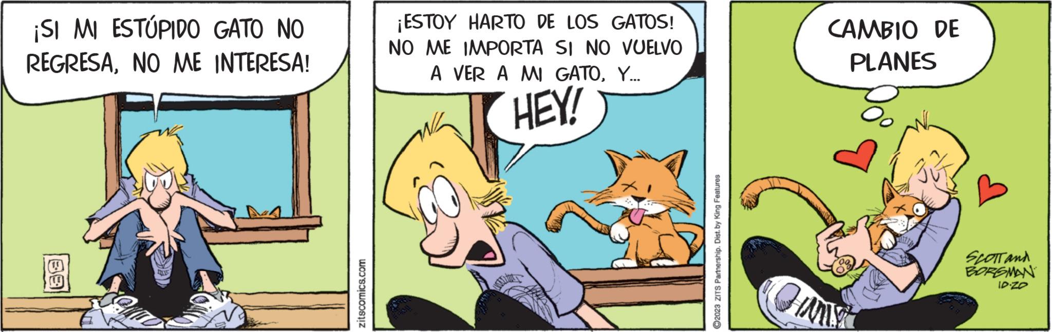 Fictional character OCR: ¡SI MI ESTÚPIDO GATO NO REGRESANO ME INTERESA! 69 zitscomics.com ¡ESTOY HARTO DE LOS GATOS! NO ME IMPORTA SI NO VUELVO A VER A MI GATOY... HEY! ?2023 ZITS Partnership. Dist. by King Features CAMBIO DE PLANES Oo Curst SCOTT and BORGMAN ID.ZO ¡ SI MI ESTÚPIDO GATO NO REGRESANO ME INTERESA ! 69 zitscomics.com ¡ ESTOY HARTO DE LOS GATOS ! NO ME IMPORTA SI NO VUELVO A VER A MI GATOY ... HEY ! ?2023 ZITS Partnership . Dist . by King Features CAMBIO DE PLANES Oo Curst SCOTT and BORGMAN ID.ZO