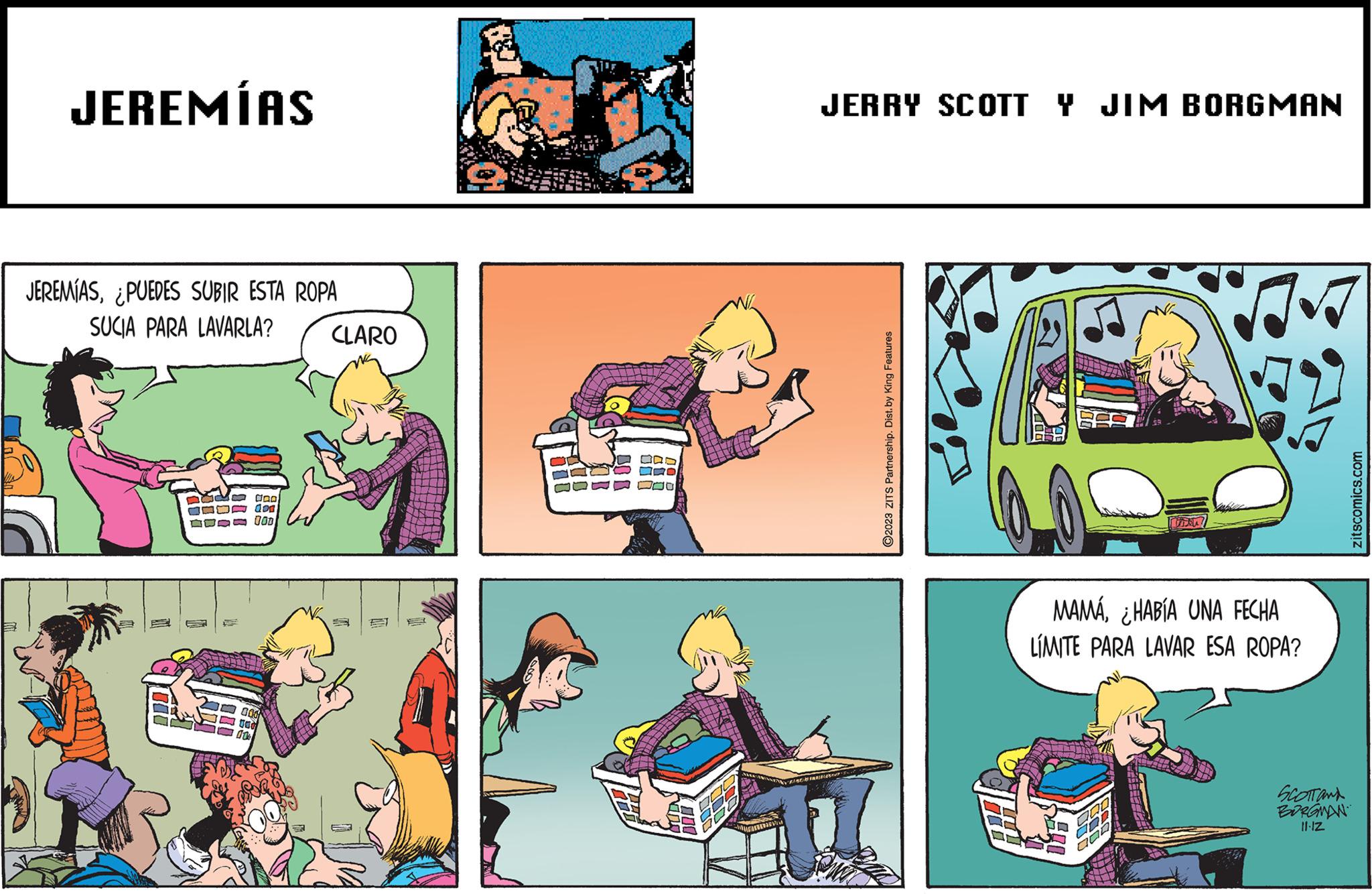 Fictional character OCR: JEREMÍAS JEREMÍAS¿PUEDES SUBIR ESTA ROPA SUCIA PARA LAVARLA? goo don 000 CLARO JERRY SCOTT Y JIM BORGMAN Z PANGHINABOT ?2023 ZITS Partnership. Dist. by King Features. 2 MAMÁ¿HABÍA UNA FECHA LÍMITE PARA LAVAR ESA ROPA? SCOTTON BORGMAN 11.12 zitscomics.com JEREMÍAS JEREMÍAS¿ PUEDES SUBIR ESTA ROPA SUCIA PARA LAVARLA ? goo don 000 CLARO JERRY SCOTT Y JIM BORGMAN Z PANGHINABOT ?2023 ZITS Partnership . Dist . by King Features . 2 MAMÁ¿ HABÍA UNA FECHA LÍMITE PARA LAVAR ESA ROPA ? SCOTTON BORGMAN 11.12 zitscomics.com
