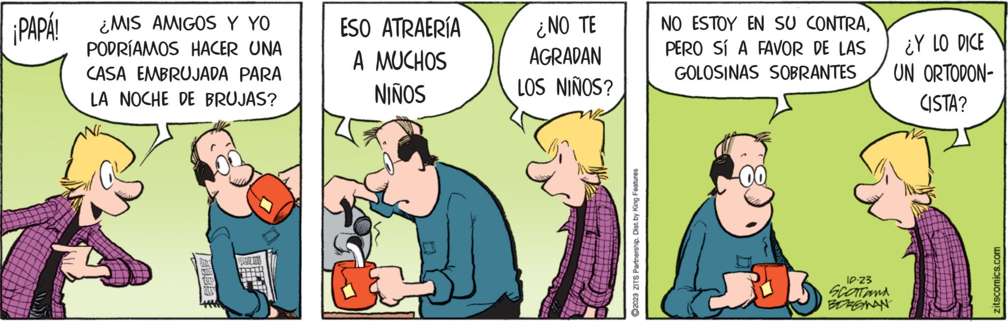 Fiction OCR: ¡PAPA! ¿MIS AMIGOS Y YO PODRÍAMOS HACER UNA CASA EMBRUJADA PARA LA NOCHE DE BRUJAS? DE A YHD ESO ATRAERÍA A MUCHOS NIÑOS ¿NO TE AGRADAN LOS NIÑOS? 2023 ZITS Partnership. Dist. by King Features NO ESTOY EN SU CONTRAPERO SÍ A FAVOR DE LAS GOLOSINAS SOBRANTES 13 10.23 SCOTT and BORGMAN ¿Y LO DICE UN ORTODON- CISTA? zitscomics.com ¡ PAPA ! ¿ MIS AMIGOS Y YO PODRÍAMOS HACER UNA CASA EMBRUJADA PARA LA NOCHE DE BRUJAS ? DE A YHD ESO ATRAERÍA A MUCHOS NIÑOS ¿ NO TE AGRADAN LOS NIÑOS ? 2023 ZITS Partnership . Dist . by King Features NO ESTOY EN SU CONTRAPERO SÍ A FAVOR DE LAS GOLOSINAS SOBRANTES 13 10.23 SCOTT and BORGMAN ¿ Y LO DICE UN ORTODON CISTA ? zitscomics.com