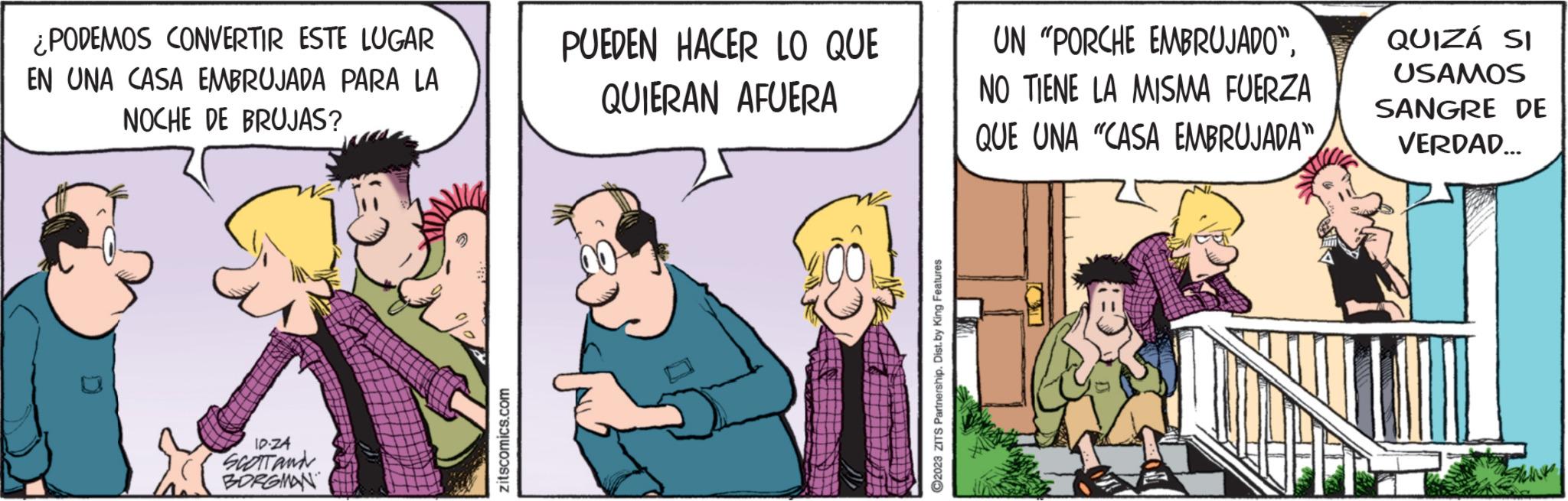 Conversation OCR: ¿PODEMOS CONVERTIR ESTE LUGAR EN UNA CASA EMBRUJADA PARA LA NOCHE DE BRUJAS? IP-Z4 SCOTT ANN BORGMAN zitscomics.com PUEDEN HACER LO QUE QUIERAN AFUERA ?2023 ZITS Partnership. Dist. by King Features UN "PORCHE EMBRUJADO"NO TIENE LA MISMA FUERZA QUE UNA "CASA EMBRUJADA" QUIZÁ SI USAMOS SANGRE DE VERDAD... ¿ PODEMOS CONVERTIR ESTE LUGAR EN UNA CASA EMBRUJADA PARA LA NOCHE DE BRUJAS ? IP - Z4 SCOTT ANN BORGMAN zitscomics.com PUEDEN HACER LO QUE QUIERAN AFUERA ?2023 ZITS Partnership . Dist . by King Features UN " PORCHE EMBRUJADO "NO TIENE LA MISMA FUERZA QUE UNA " CASA EMBRUJADA " QUIZÁ SI USAMOS SANGRE DE VERDAD ...