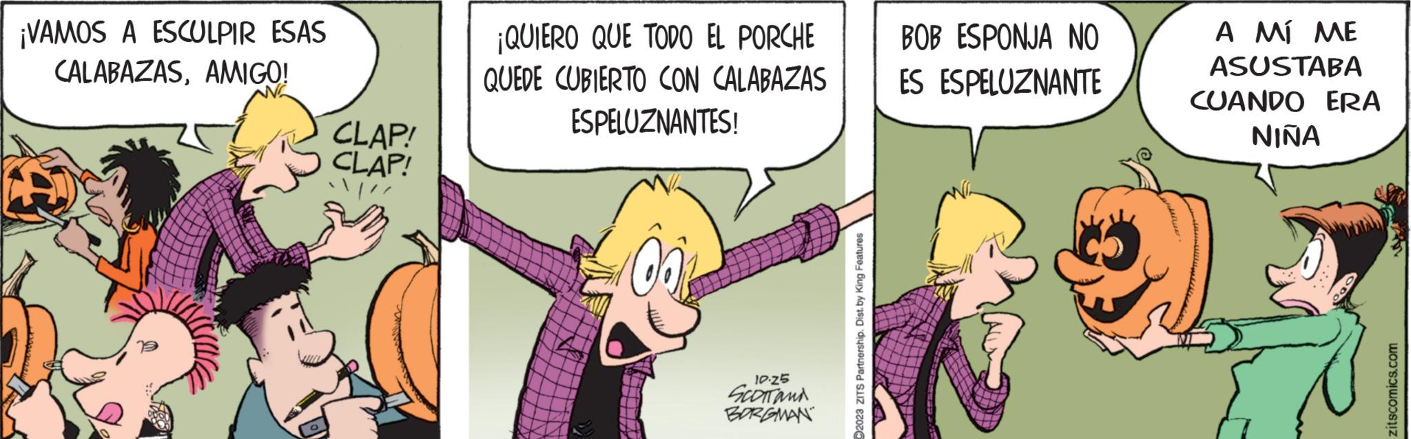Parallel OCR: ¡VAMOS A ESCULPIR ESAS CALABAZASAMIGO! CLAP! CLAP! /// ¡QUIERO QUE TODO EL PORCHE QUEDE CUBIERTO CON CALABAZAS ESPELUZNANTES! 00% VHT 10:25 SCOTT and BORGMAN ?2023 ZITS Partnership. Dist. by King Features BOB ESPONJA NO ES ESPELUZNANTE A MÍ ME ASUSTABA CUANDO ERA NIÑA 000 zitscomics.com ¡ VAMOS A ESCULPIR ESAS CALABAZASAMIGO ! CLAP ! CLAP ! /// ¡ QUIERO QUE TODO EL PORCHE QUEDE CUBIERTO CON CALABAZAS ESPELUZNANTES ! 00 % VHT 10:25 SCOTT and BORGMAN ?2023 ZITS Partnership . Dist . by King Features BOB ESPONJA NO ES ESPELUZNANTE A MÍ ME ASUSTABA CUANDO ERA NIÑA 000 zitscomics.com