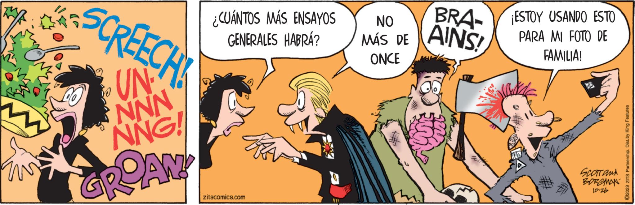Art OCR: TWE REECH ZON GROAN! ¿CUÁNTOS MÁS ENSAYOS GENERALES HABRÁ? zitscomics.com fin NO MÁS DE ONCE BRA- AINS! ¡ESTOY USANDO ESTO PARA MI FOTO DE FAMILIA! SCOTT and BORGMAN 10-26 ?2023 ZITS Partnership. Dist.by King Features TWE REECH ZON GROAN ! ¿ CUÁNTOS MÁS ENSAYOS GENERALES HABRÁ ? zitscomics.com fin NO MÁS DE ONCE BRA AINS ! ¡ ESTOY USANDO ESTO PARA MI FOTO DE FAMILIA ! SCOTT and BORGMAN 10-26 ?2023 ZITS Partnership . Dist.by King Features