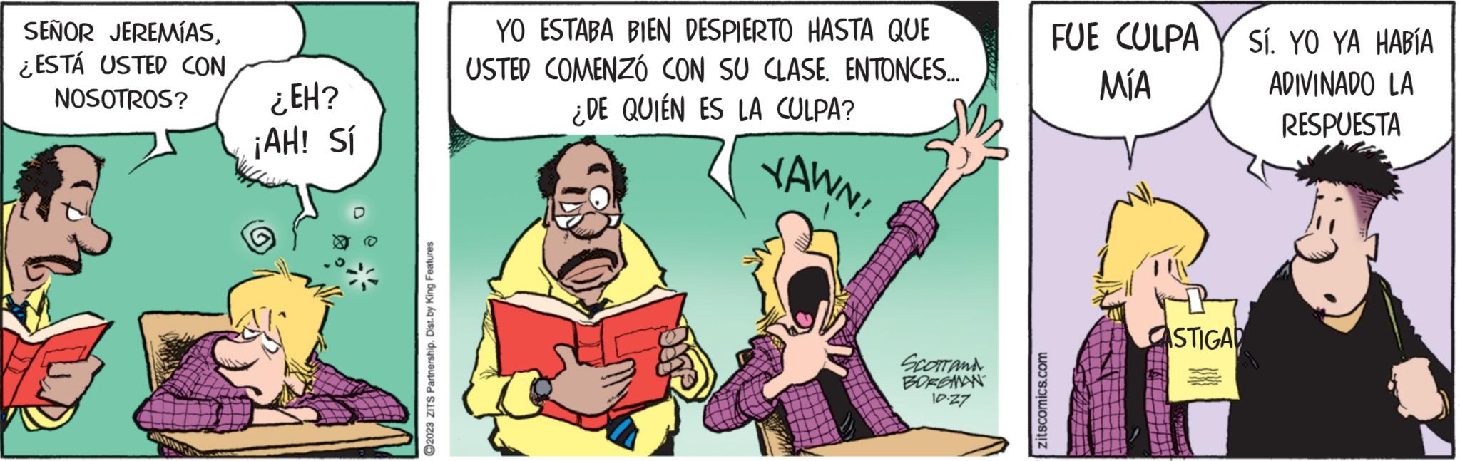 Comic book OCR: SEÑOR JEREMÍAS¿ESTÁ USTED CON NOSOTROS? ¿EH? ¡AH! Sí ?2023 ZITS Partnership. Dist. by King Features YO ESTABA BIEN DESPIERTO HASTA QUE USTED COMENZÓ CON SU CLASE ENTONCES... ¿DE QUIÉN ES LA CULPA? YAWN! SCOTT AND BORGMAN 10.27 zitscomics.com FUE CULPA MÍA ASTIGAD Sí. YO YA HABÍA ADIVINADO LA RESPUESTA SEÑOR JEREMÍAS¿ ESTÁ USTED CON NOSOTROS ? ¿ EH ? ¡ AH ! Sí ?2023 ZITS Partnership . Dist . by King Features YO ESTABA BIEN DESPIERTO HASTA QUE USTED COMENZÓ CON SU CLASE ENTONCES ... ¿ DE QUIÉN ES LA CULPA ? YAWN ! SCOTT AND BORGMAN 10.27 zitscomics.com FUE CULPA MÍA ASTIGAD Sí . YO YA HABÍA ADIVINADO LA RESPUESTA