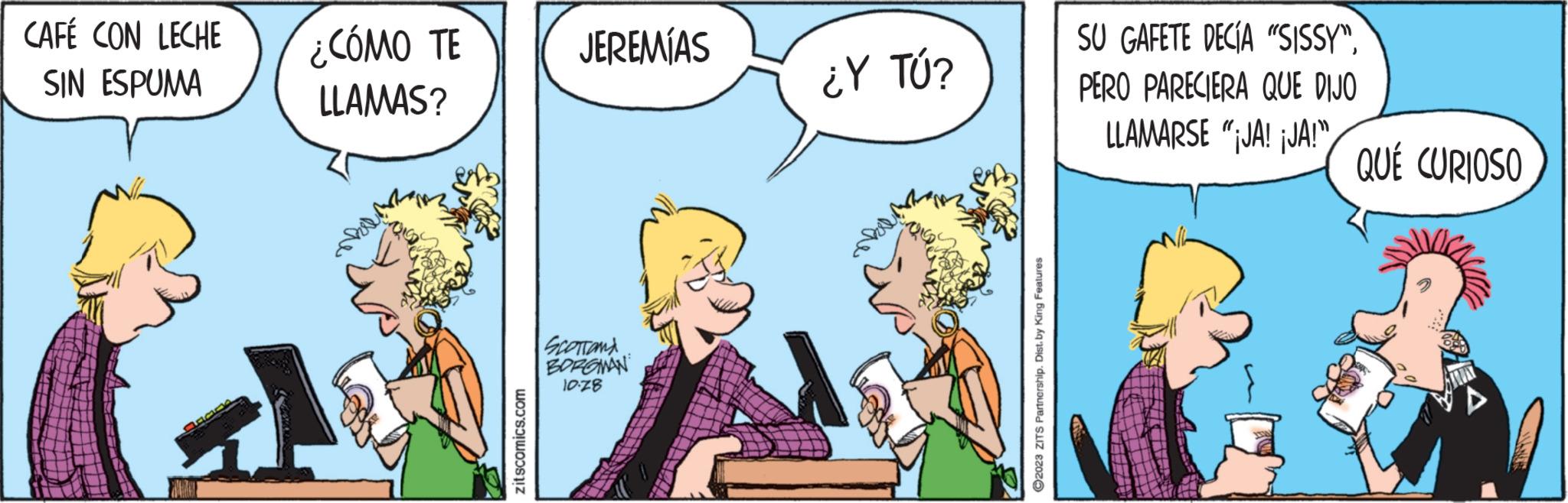 Happy OCR: CAFÉ CON LECHE SIN ESPUMA ¿CÓMO TE LLAMAS? zitscomics.com JEREMÍAS SCOTTONA BORGWAN 10-78 ¿Y TÚ? ?2023 ZITS Partnership. Dist. by King Features SU GAFETE DECÍA "SISSY"PERO PARECIERA QUE DIJO LLAMARSE "¡JA! ¡JA!" QUÉ CURIOSO ANES CAFÉ CON LECHE SIN ESPUMA ¿ CÓMO TE LLAMAS ? zitscomics.com JEREMÍAS SCOTTONA BORGWAN 10-78 ¿ Y TÚ ? ?2023 ZITS Partnership . Dist . by King Features SU GAFETE DECÍA " SISSY "PERO PARECIERA QUE DIJO LLAMARSE " ¡ JA ! ¡ JA ! " QUÉ CURIOSO ANES