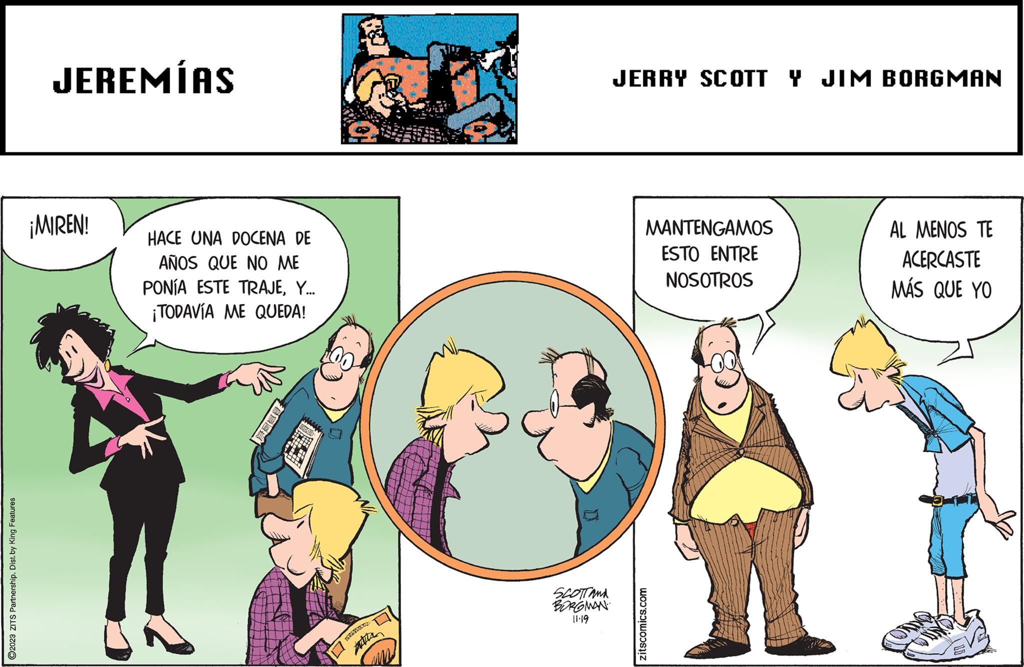 Conversation OCR: ?2023 ZITS Partnership. Dist. by King Features JEREMÍAS ¡MIREN! HACE UNA DOCENA DE AÑOS QUE NO ME PONÍA ESTE TRAJEY... ¡TODAVÍA ME QUEDA! 8232 Witte SCOTTAMA BORGMAN 11.19 JERRY SCOTT Y JIM BORGMAN MANTENGAMOS ESTO ENTRE NOSOTROS zitscomics.com AL MENOS TE ACERCASTE MÁS QUE YO P ?2023 ZITS Partnership . Dist . by King Features JEREMÍAS ¡ MIREN ! HACE UNA DOCENA DE AÑOS QUE NO ME PONÍA ESTE TRAJEY ... ¡ TODAVÍA ME QUEDA ! 8232 Witte SCOTTAMA BORGMAN 11.19 JERRY SCOTT Y JIM BORGMAN MANTENGAMOS ESTO ENTRE NOSOTROS zitscomics.com AL MENOS TE ACERCASTE MÁS QUE YO P