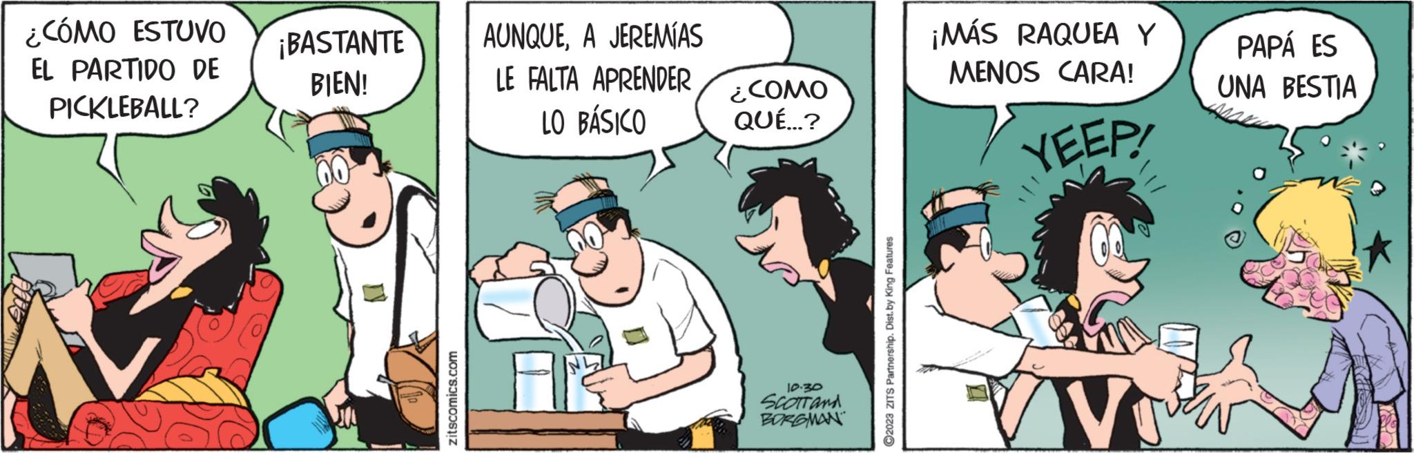 Illustration OCR: ¿CÓMO ESTUVO EL PARTIDO DE PICKLEBALL? ¡BASTANTE BIEN! zitscomics.com AUNQUEA JEREMÍAS LE FALTA APRENDER LO BÁSICO ¿COMO QUÉ...? 10.30 SCOTT and BORGMAN ?2023 ZITS Partnership. Dist. by King Features ¡MÁS RAQUEA Y MENOS CARA! YEEP! V PAPÁ ES UNA BESTIA ¿ CÓMO ESTUVO EL PARTIDO DE PICKLEBALL ? ¡ BASTANTE BIEN ! zitscomics.com AUNQUEA JEREMÍAS LE FALTA APRENDER LO BÁSICO ¿ COMO QUÉ ... ? 10.30 SCOTT and BORGMAN ?2023 ZITS Partnership . Dist . by King Features ¡ MÁS RAQUEA Y MENOS CARA ! YEEP ! V PAPÁ ES UNA BESTIA