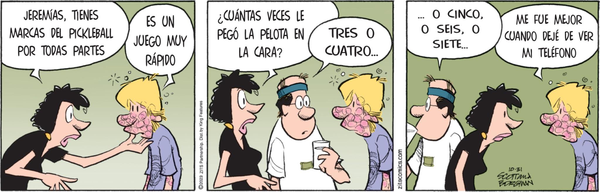 Humour OCR: JEREMÍASTIENES MARCAS DEL PICKLEBALL POR TODAS PARTES ES UN JUEGO MUY RÁPIDO THES ?2023 ZITS Partnership. Dist. by King Features ¿CUÁNTAS VECES LE PEGÓ LA PELOTA EN LA CARA? TRES O CUATRO... zitscomics.com O CINCOO SIETE... ME FUE MEJOR CUANDO DEJÉ DE VER MI TELÉFONO ID:31 SCOTTAND BORGMAN JEREMÍASTIENES MARCAS DEL PICKLEBALL POR TODAS PARTES ES UN JUEGO MUY RÁPIDO THES ?2023 ZITS Partnership . Dist . by King Features ¿ CUÁNTAS VECES LE PEGÓ LA PELOTA EN LA CARA ? TRES O CUATRO ... zitscomics.com O CINCOO SEISO SIETE ... ME FUE MEJOR CUANDO DEJÉ DE VER MI TELÉFONO ID : 31 SCOTTAND BORGMAN