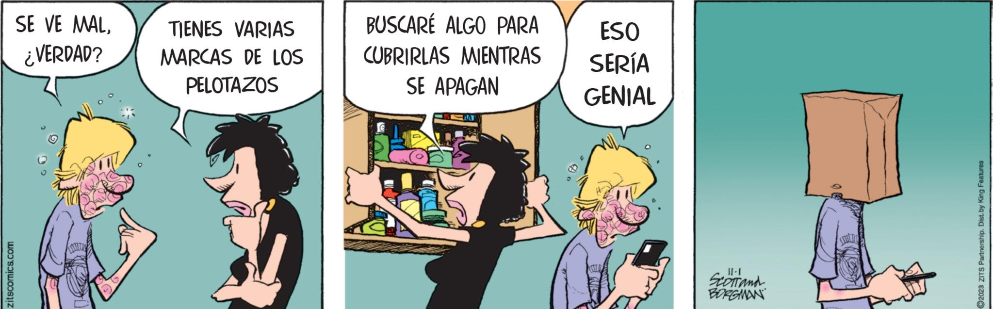 Humour OCR: zitscomics.com SE VE MAL¿VERDAD? TIENES VARIAS MARCAS DE LOS PELOTAZOS K BUSCARÉ ALGO PARA CUBRIRLAS MIENTRAS SE APAGAN SM ESO SERÍA GENIAL 11-1 SCOTT and BORGMAN ?2023 ZITS Partnership. Dist. by King Features zitscomics.com SE VE MAL¿ VERDAD ? TIENES VARIAS MARCAS DE LOS PELOTAZOS K BUSCARÉ ALGO PARA CUBRIRLAS MIENTRAS SE APAGAN SM ESO SERÍA GENIAL 11-1 SCOTT and BORGMAN ?2023 ZITS Partnership . Dist . by King Features