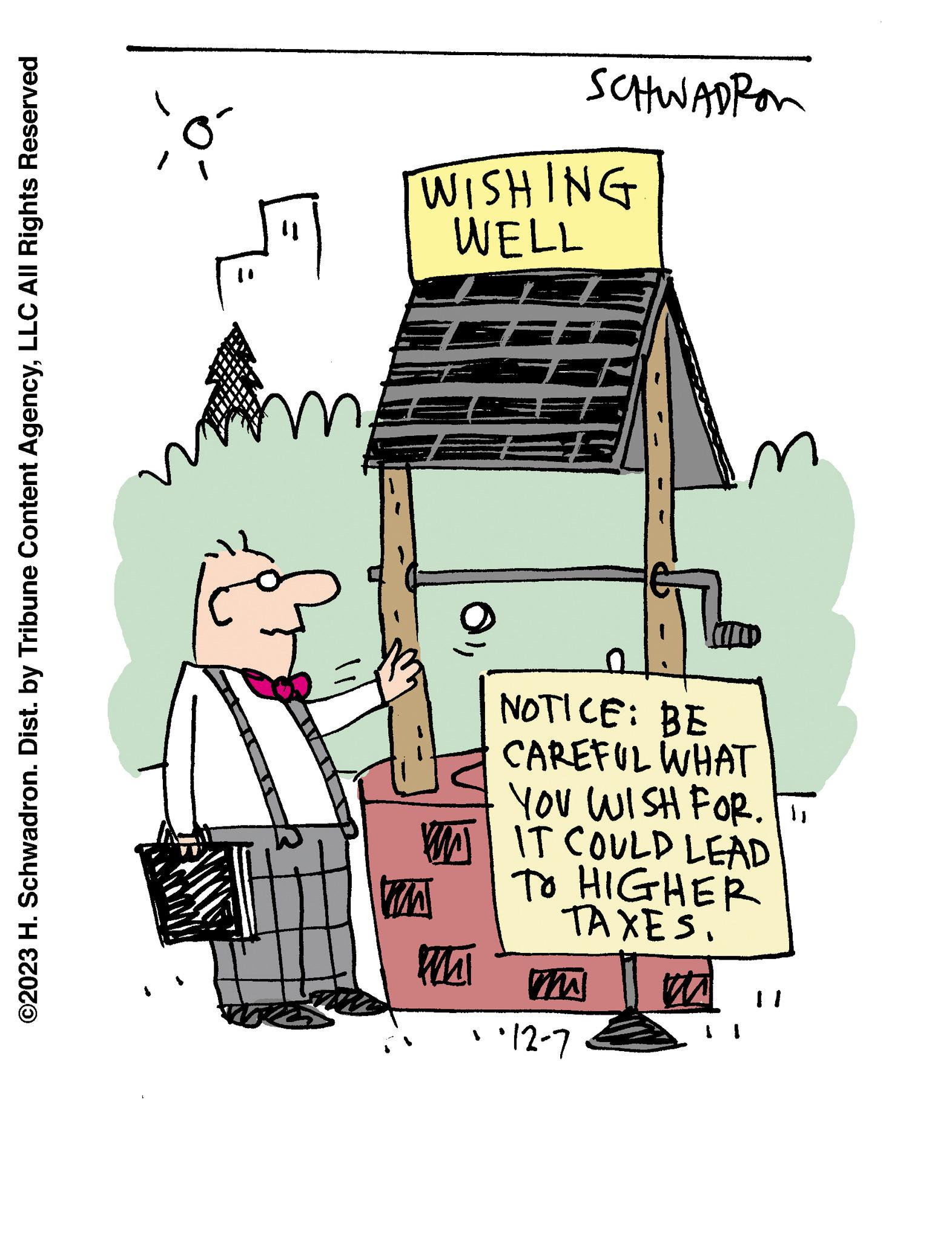 Fictional character OCR: ©2023 H. Schwadron. Dist. by Tribune Content AgencyLLC All Rights Reserved co 41 J Vore WISHING WELL SF W VIZA WAI SCHWADRON NOTICE: BE CAREFUL WHAT YOU WISH FOR. IT IT COULD LEAD TO HIGHER TAXES. WWW ·12-7 © 2023 H. Schwadron . Dist . by Tribune Content AgencyLLC All Rights Reserved co 41 J Vore WISHING WELL SF W VIZA WAI SCHWADRON NOTICE : BE CAREFUL WHAT YOU WISH FOR . IT IT COULD LEAD TO HIGHER TAXES . WWW · 12-7