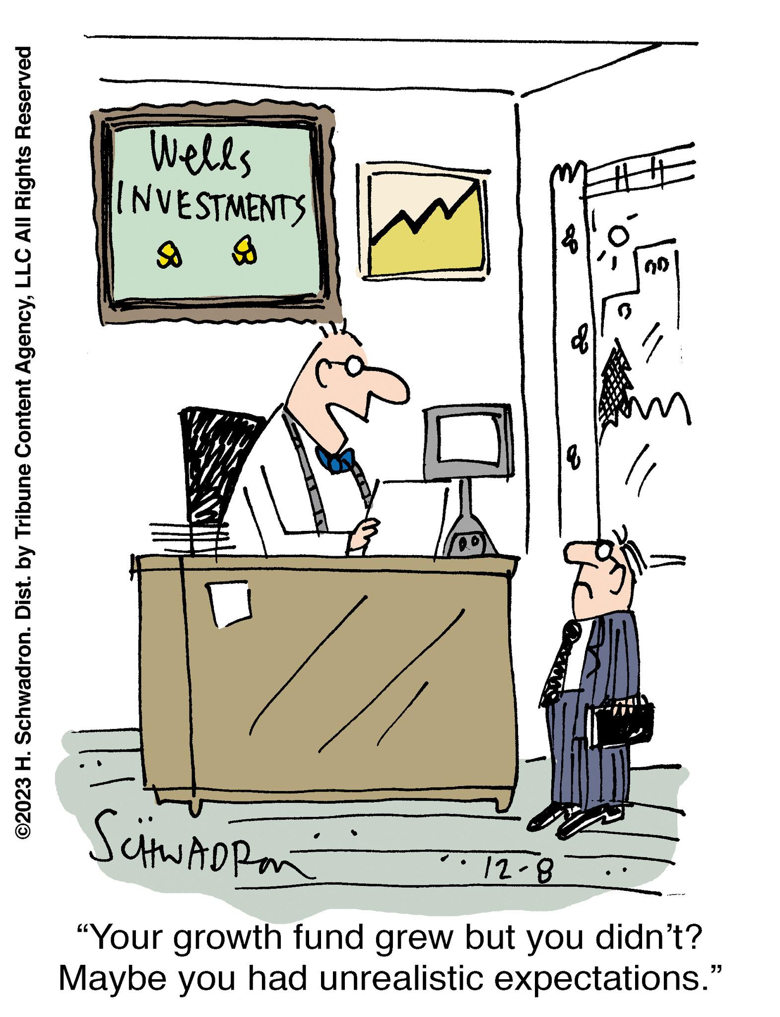 Art OCR: ©2023 H. Schwadron. Dist. by Tribune Content AgencyLLC All Rights Reserved Wells INVESTMENTS So g ## SCHWADRAN 12-8 "Your growth fund grew but you didn't? Maybe you had unrealistic expectations." © 2023 H. Schwadron . Dist . by Tribune Content AgencyLLC All Rights Reserved Wells INVESTMENTS So g ## SCHWADRAN 12-8 " Your growth fund grew but you didn't ? Maybe you had unrealistic expectations . "