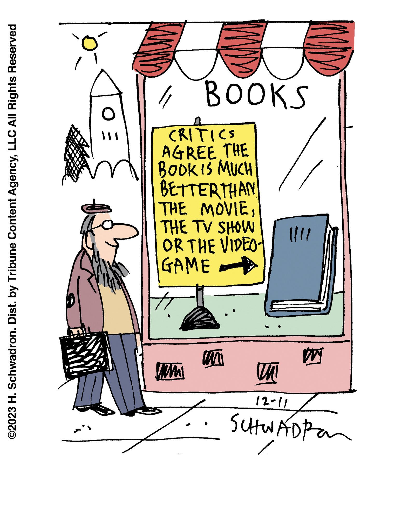 Illustration OCR: ©2023 H. Schwadron. Dist. by Tribune Content AgencyLLC All Rights Reserved Ó OE // BOOKS ITI CRITICS AGREE THE BOOK IS MUCH BETTERTHAN THE MOVIETHE TV SHOW OR THE VIDEO- GAME www un |||| M Un 12-11 SCHWADIA © 2023 H. Schwadron . Dist . by Tribune Content AgencyLLC All Rights Reserved Ó OE // BOOKS ITI CRITICS AGREE THE BOOK IS MUCH BETTERTHAN THE MOVIETHE TV SHOW OR THE VIDEO GAME www un |||| M Un 12-11 SCHWADIA