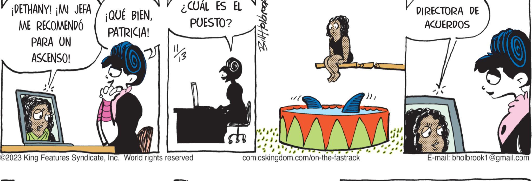 Art OCR: ¡DETHANY! ¡MI JEFA ME RECOMENDÓ PARA UN ASCENSO! ¡QUÉ BIENPATRICIA! ¿CUÁL ES EL PUESTO? O2023 King Features SyndicateInc. World rights reserved BittHolbrook sto m comicskingdom.com/on-the-fastrack DIRECTORA DE ACUERDOS 5 E-mail: bholbrook1@gmail.com ¡ DETHANY ! ¡ MI JEFA ME RECOMENDÓ PARA UN ASCENSO ! ¡ QUÉ BIENPATRICIA ! ¿ CUÁL ES EL PUESTO ? O2023 King Features SyndicateInc. World rights reserved BittHolbrook sto m comicskingdom.com/on-the-fastrack DIRECTORA DE ACUERDOS 5 E - mail : bholbrook1@gmail.com