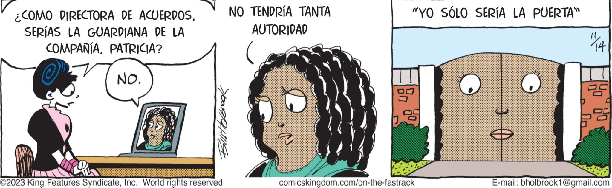 Line OCR: ¿COMO DIRECTORA DE ACUERDOSSERÍAS LA GUARDIANA DE LA COMPAÑÍAPATRICIA? ?" NO. Bilistofbrook ?2023 King Features SyndicateInc. World rights reserved NO TENDRÍA TANTA AUTORIDAD "YO SÓLO SERÍA LA PUERTA" comicskingdom.com/on-the-fastrack 0 € "1¼/14 Ho 60 25 E-mail: bholbrook1@gmail.com ¿ COMO DIRECTORA DE ACUERDOSSERÍAS LA GUARDIANA DE LA COMPAÑÍAPATRICIA ? ? " NO . Bilistofbrook ?2023 King Features SyndicateInc. World rights reserved NO TENDRÍA TANTA AUTORIDAD " YO SÓLO SERÍA LA PUERTA " comicskingdom.com/on-the-fastrack 0 € " 1¼ / 14 Ho 60 25 E - mail : bholbrook1@gmail.com