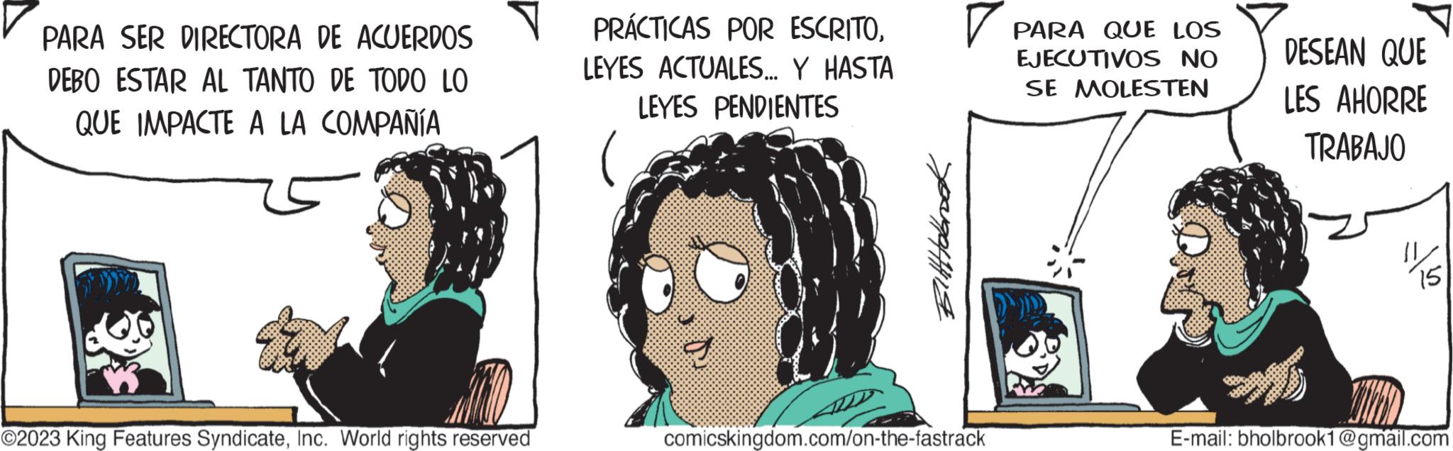 Illustration OCR: PARA SER DIRECTORA DE ACUERDOS DEBO ESTAR AL TANTO DE TODO LO QUE IMPACTE A LA COMPAÑÍA ©2023 King Features SyndicateInc. World rights reserved PRÁCTICAS POR ESCRITOLEYES ACTUALES... Y HASTA LEYES PENDIENTES Bitttobrook comicskingdom.com/on-the-fastrack PARA QUE LOS EJECUTIVOS NO SE MOLESTEN DESEAN QUE LES AHORRE TRABAJO MD aff E-mail: bholbrook1@gmail.com PARA SER DIRECTORA DE ACUERDOS DEBO ESTAR AL TANTO DE TODO LO QUE IMPACTE A LA COMPAÑÍA © 2023 King Features SyndicateInc. World rights reserved PRÁCTICAS POR ESCRITOLEYES ACTUALES ... Y HASTA LEYES PENDIENTES Bitttobrook comicskingdom.com/on-the-fastrack PARA QUE LOS EJECUTIVOS NO SE MOLESTEN DESEAN QUE LES AHORRE TRABAJO MD aff E - mail : bholbrook1@gmail.com