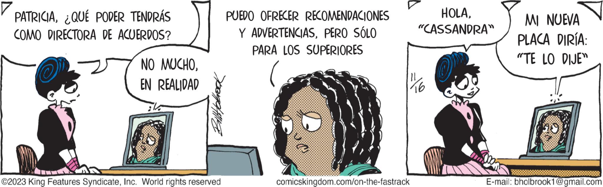 Happy OCR: PATRICIAQUE PODER TENDRÁS COMO DIRECTORA DE ACUERDOS? NO MUCHOEN REALIDAD Billt folrock ?2023 King Features SyndicateInc. World rights reserved PUEDO OFRECER RECOMENDACIONES Y ADVERTENCIASPERO SÓLO PARA LOS SUPERIORES comicskingdom.com/on-the-fastrack HOLA"CASSANDRA" O MI NUEVA PLACA DIRÍA: "TE LO DIJE" E-mail: bholbrook1@gmail.com PATRICIAQUE PODER TENDRÁS COMO DIRECTORA DE ACUERDOS ? NO MUCHOEN REALIDAD Billt folrock ?2023 King Features SyndicateInc. World rights reserved PUEDO OFRECER RECOMENDACIONES Y ADVERTENCIASPERO SÓLO PARA LOS SUPERIORES comicskingdom.com/on-the-fastrack HOLA" CASSANDRA " O MI NUEVA PLACA DIRÍA : " TE LO DIJE " E - mail : bholbrook1@gmail.com