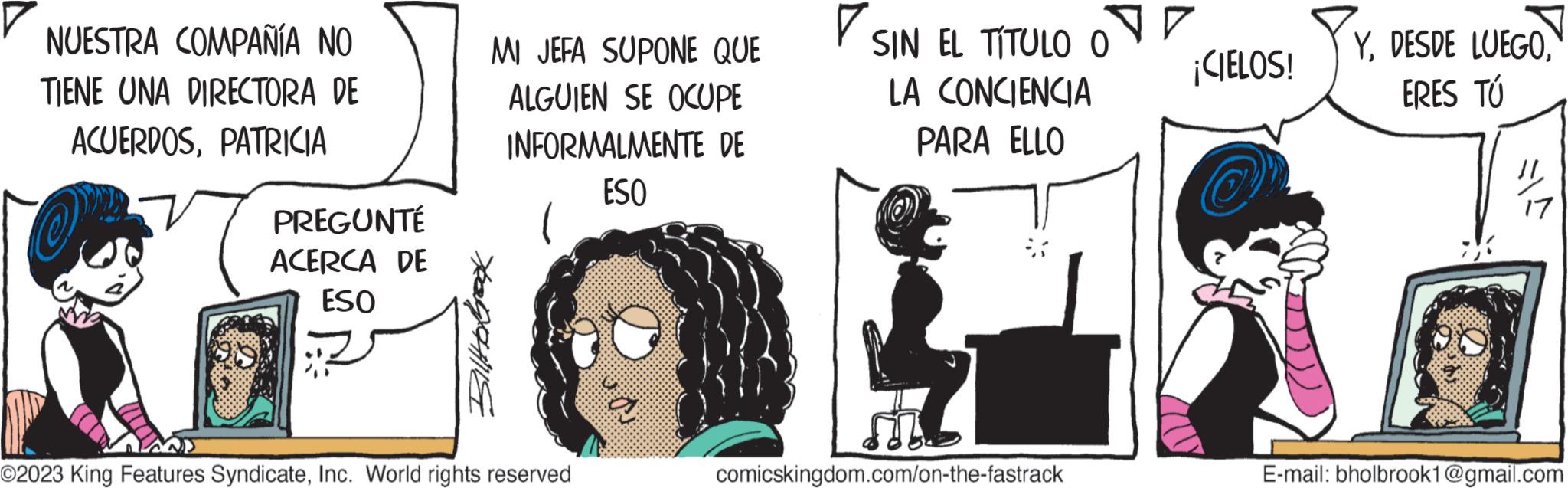 Drawing OCR: NUESTRA COMPAÑÍA NO TIENE UNA DIRECTORA DE ACUERDOSPATRICIA PREGUNTÉ ACERCA DE ESO MI JEFA SUPONE QUE ALGUIEN SE OCUPE INFORMALMENTE DE ESO Billebroox ©2023 King Features SyndicateInc. World rights reserved a SIN EL TITULO O LA CONCIENCIA PARA ELLO comicskingdom.com/on-the-fastrack ¡CIELOS! YERES TÚ SA E-mail: bholbrook1@gmail.com NUESTRA COMPAÑÍA NO TIENE UNA DIRECTORA DE ACUERDOSPATRICIA PREGUNTÉ ACERCA DE ESO MI JEFA SUPONE QUE ALGUIEN SE OCUPE INFORMALMENTE DE ESO Billebroox © 2023 King Features SyndicateInc. World rights reserved a SIN EL TITULO O LA CONCIENCIA PARA ELLO comicskingdom.com/on-the-fastrack ¡ CIELOS ! YDESDE LUEGOERES TÚ SA E - mail : bholbrook1@gmail.com