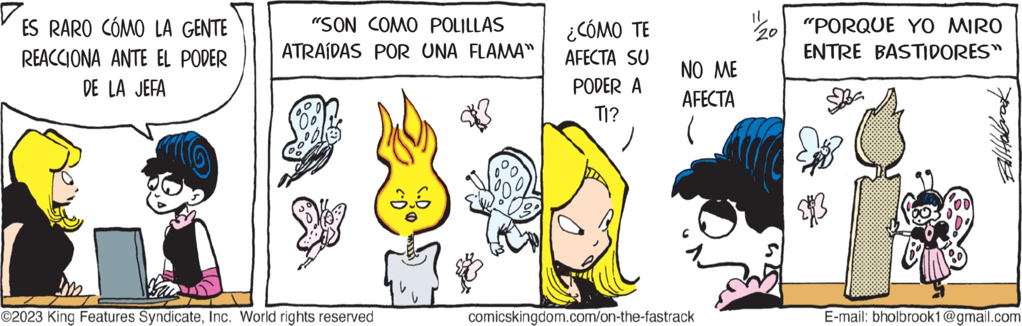 Fiction OCR: ES RARO CÓMO LA GENTE REACCIONA ANTE EL PODER DE LA JEFA "SON COMO POLILLAS ATRAÍDAS POR UNA FLAMA" K ©2023 King Features SyndicateInc. World rights reserved ¿CÓMO TE AFECTA SU PODER A TI? NO ME AFECTA comicskingdom.com/on-the-fastrack 11 20 "PORQUE YO MIRO ENTRE BASTIDORES" Baliabbrack E-mail: bholbrook1@gmail.com ES RARO CÓMO LA GENTE REACCIONA ANTE EL PODER DE LA JEFA " SON COMO POLILLAS ATRAÍDAS POR UNA FLAMA " K © 2023 King Features SyndicateInc. World rights reserved ¿ CÓMO TE AFECTA SU PODER A TI ? NO ME AFECTA comicskingdom.com/on-the-fastrack 11 20 " PORQUE YO MIRO ENTRE BASTIDORES " Baliabbrack E - mail : bholbrook1@gmail.com