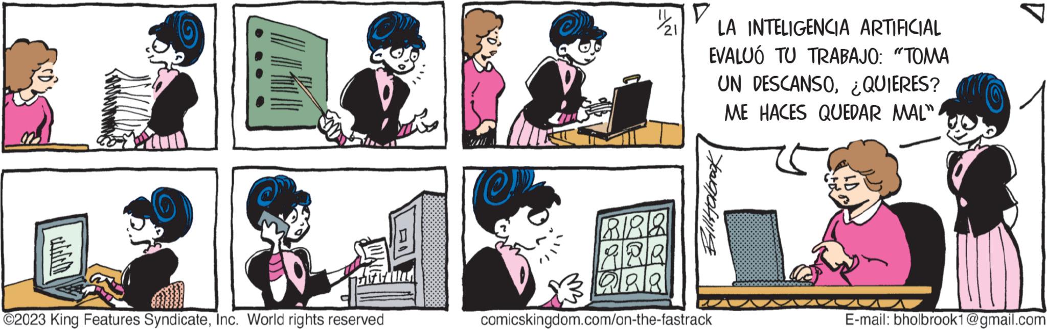 Interaction OCR: ?2023 King Features SyndicateInc. World rights reserved @N 21 888 ARR QAR V LA INTELIGENCIA ARTIFICIAL EVALUO TU TRABAJO: "TOMA UN DESCANSO¿QUIERES? ME HACES QUEDAR MAL" Bill Holbrook comicskingdom.com/on-the-fastrack E-mail: bholbrook1@gmail.com ?2023 King Features SyndicateInc. World rights reserved @N 21 888 ARR QAR V LA INTELIGENCIA ARTIFICIAL EVALUO TU TRABAJO : " TOMA UN DESCANSO¿ QUIERES ? ME HACES QUEDAR MAL " Bill Holbrook comicskingdom.com/on-the-fastrack E - mail : bholbrook1@gmail.com
