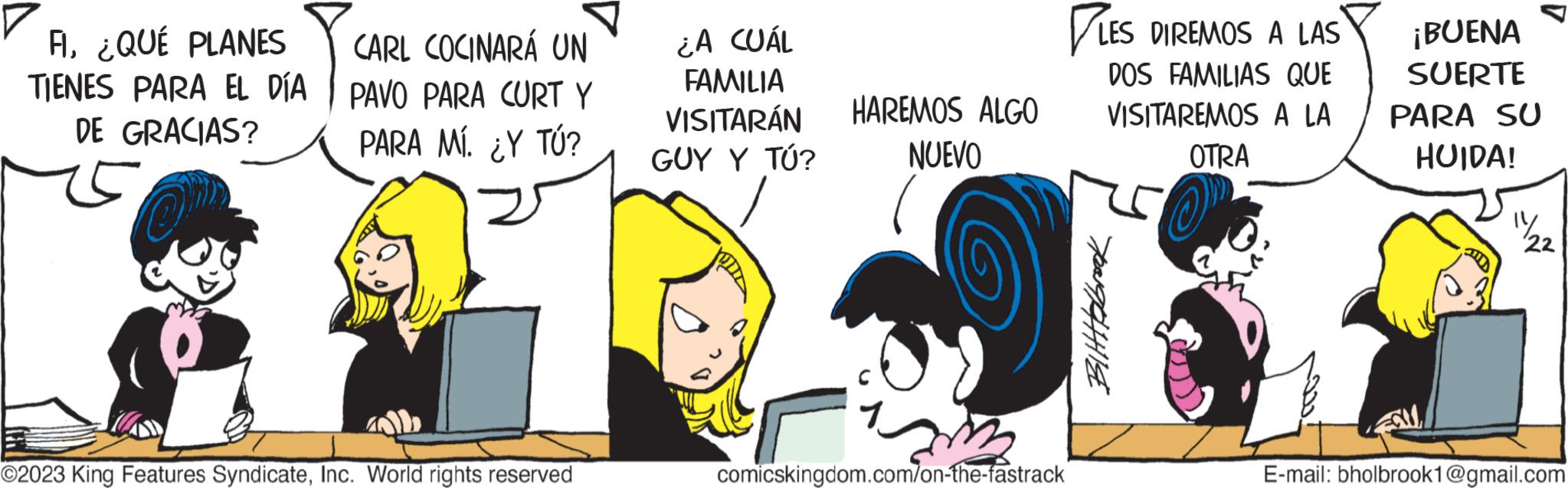 Conversation OCR: A¿QUÉ PLANES TIENES PARA EL DÍA DE GRACIAS? CARL COCINARÁ UN PAVO PARA CURT Y PARA MÍ. ¿Y TÚ? ?2023 King Features SyndicateInc. World rights reserved ¿A CUÁL FAMILIA VISITARÁN GUY Y TÚ? HAREMOS ALGO NUEVO comicskingdom.com/on-the-fastrack LES DIREMOS A LAS DOS FAMILIAS QUE VISITAREMOS A LA OTRA BittHolbrook ¡BUENA SUERTE PARA SU HUIDA! 14 22 E-mail: bholbrook1@gmail.com A¿ QUÉ PLANES TIENES PARA EL DÍA DE GRACIAS ? CARL COCINARÁ UN PAVO PARA CURT Y PARA MÍ . ¿ Y TÚ ? ?2023 King Features SyndicateInc. World rights reserved ¿ A CUÁL FAMILIA VISITARÁN GUY Y TÚ ? HAREMOS ALGO NUEVO comicskingdom.com/on-the-fastrack LES DIREMOS A LAS DOS FAMILIAS QUE VISITAREMOS A LA OTRA BittHolbrook ¡ BUENA SUERTE PARA SU HUIDA ! 14 22 E - mail : bholbrook1@gmail.com