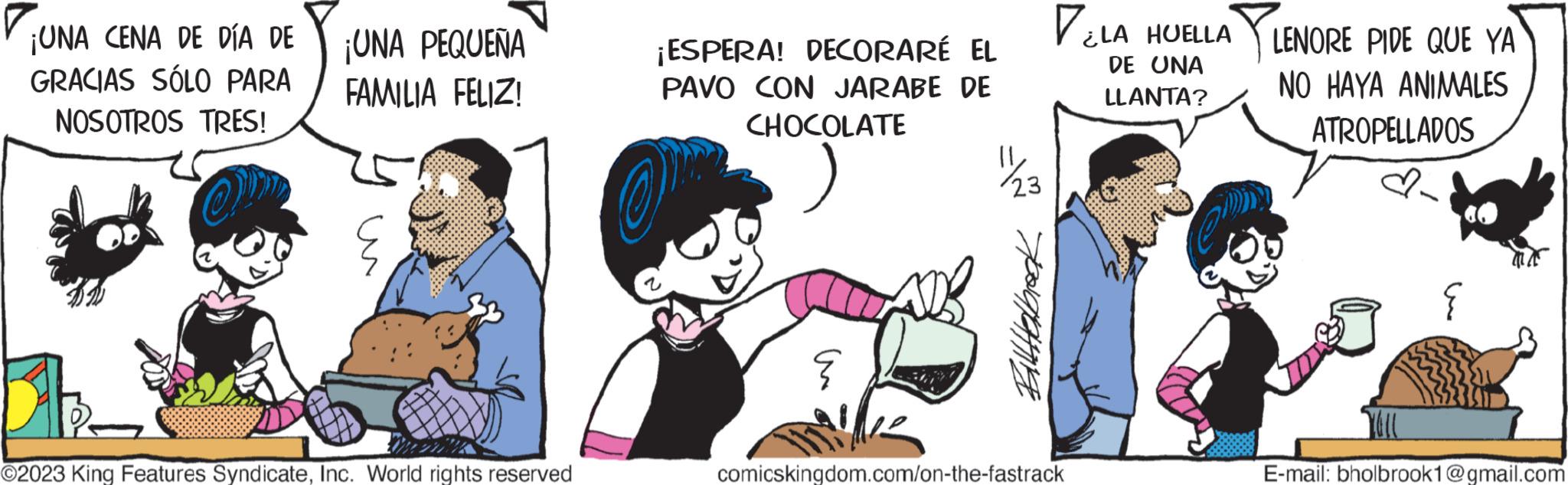 Fictional character OCR: ¡UNA CENA DE DÍA DE GRACIAS SÓLO PARA NOSOTROS TRES! OM ¡UNA PEQUEÑA FAMILIA FELIZ! ?2023 King Features SyndicateInc. World rights reserved ¡ESPERA! DECORARÉ EL PAVO CON JARABE DE CHOCOLATE O an ? 23 Hoograting VLA HUELLA DE UNA LLANTA? PLEI comicskingdom.com/on-the-fastrack LENORE PIDE QUE YA NO HAYA ANIMALES ATROPELLADOS E-mail: bholbrook1@gmail.com ¡ UNA CENA DE DÍA DE GRACIAS SÓLO PARA NOSOTROS TRES ! OM ¡ UNA PEQUEÑA FAMILIA FELIZ ! ?2023 King Features SyndicateInc. World rights reserved ¡ ESPERA ! DECORARÉ EL PAVO CON JARABE DE CHOCOLATE O an ? 23 Hoograting VLA HUELLA DE UNA LLANTA ? PLEI comicskingdom.com/on-the-fastrack LENORE PIDE QUE YA NO HAYA ANIMALES ATROPELLADOS E - mail : bholbrook1@gmail.com