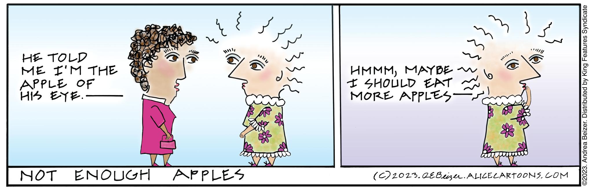 Fictional character OCR: HE TOLD ME I'M THE APPLE OF HIS EYE. NOT ENOUGH PIUM I APPLES HMMMMAYBE ~ I SHOULD EAT MORE APPLES. } ??? (C) 2023. QEBeizer. ALICE CARTOONS.COM ©2023. Andrea Beizer. Distributed by King Features Syndicate HE TOLD ME I'M THE APPLE OF HIS EYE . NOT ENOUGH PIUM I APPLES HMMMMAYBE ~ I SHOULD EAT MORE APPLES . } ??? ( C ) 2023. QEBeizer . ALICE CARTOONS.COM © 2023 . Andrea Beizer . Distributed by King Features Syndicate