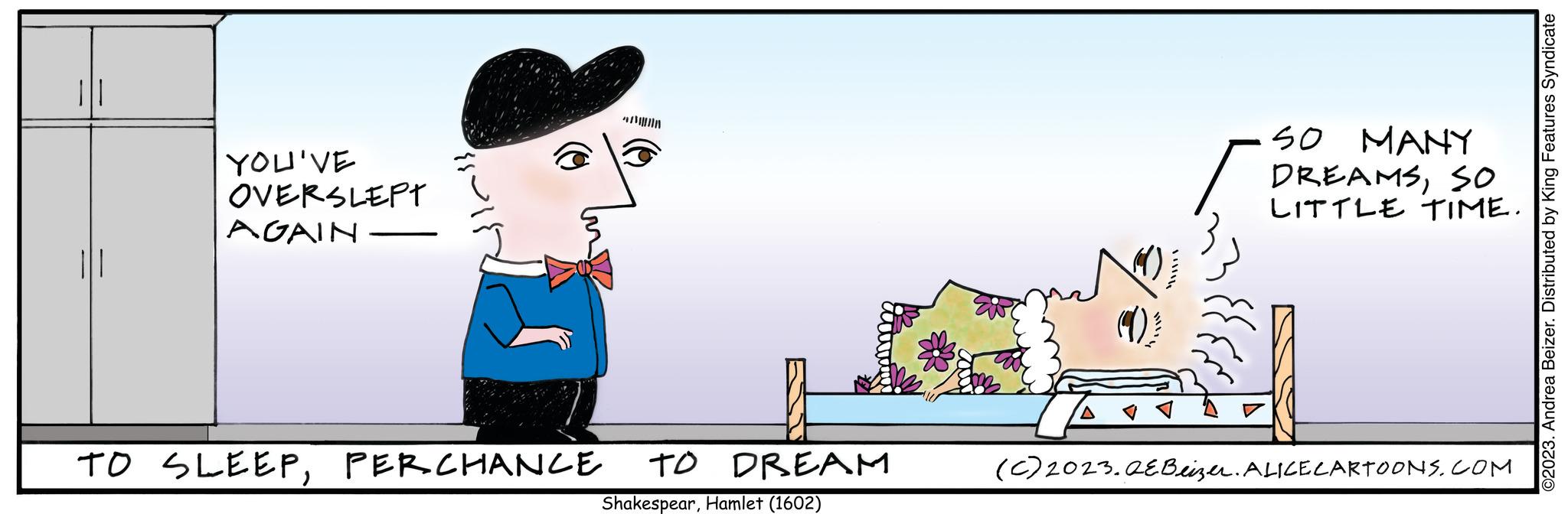 Pleased OCR: ||| YOU'VE OVERSLEPT AGAIN TO SLEEPPERCHANCE TO DREAM ShakespearHamlet (1602) SO MANY DREAMSSO LITTLE TIME. (C) 2023.QEBeizer. ALICE CARTOONS.COM ©2023. Andrea Beizer. Distributed by King Features Syndicate ||| YOU'VE OVERSLEPT AGAIN TO SLEEPPERCHANCE TO DREAM ShakespearHamlet ( 1602 ) SO MANY DREAMSSO LITTLE TIME . ( C ) 2023.QEBeizer . ALICE CARTOONS.COM © 2023 . Andrea Beizer . Distributed by King Features Syndicate